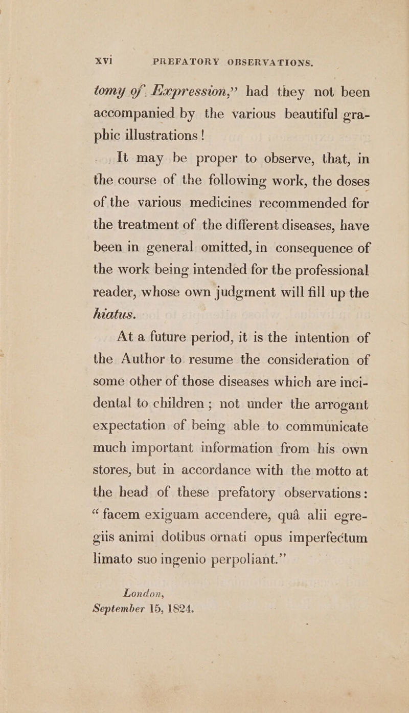 tomy of. Hapression,’ had they not been accompanied by the various beautiful gra- phic illustrations ! _It may be proper to observe, that, in the course of the following work, the doses of the various medicines recommended for the treatment of the different diseases, have been in general omitted, in consequence of the work being intended for the professional reader, whose own judgment will fill up the hiatus. | At a future period, it is the intention of the Author to. resume the consideration of some other of those diseases which are inci- dental to children ; not under the arrogant expectation of bemg able to communicate much important information from his own stores, but in accordance with the motto at the head of these prefatory observations: “ facem exiguam accendere, qua alii egre- giis animi dotibus ornati opus imperfectum limato suo ingenio perpoliant.” London, September 15, 1824.