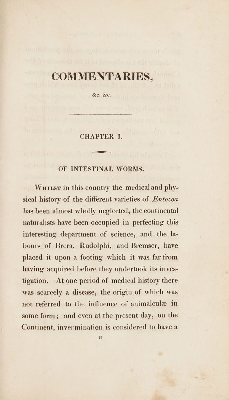 COMMENTARIES, &amp;e. &amp;c. CHAPTER I. OF INTESTINAL WORMS. Wuit.srt in this country the medical and phy- sical history of the different varieties of Entozoa has been almost wholly neglected, the continental naturalists have been occupied in perfecting this interesting department of science, and the la- bours of Brera, Rudolphi, and Bremser, have placed it upon a footing which it was far from having acquired before they undertook its inves- tigation. At one period of medical history there was scarcely a disease, the origin of which was not referred to the influence of animalculee in some form; and even at the present day, on the Continent, inver mination is considered to have a B