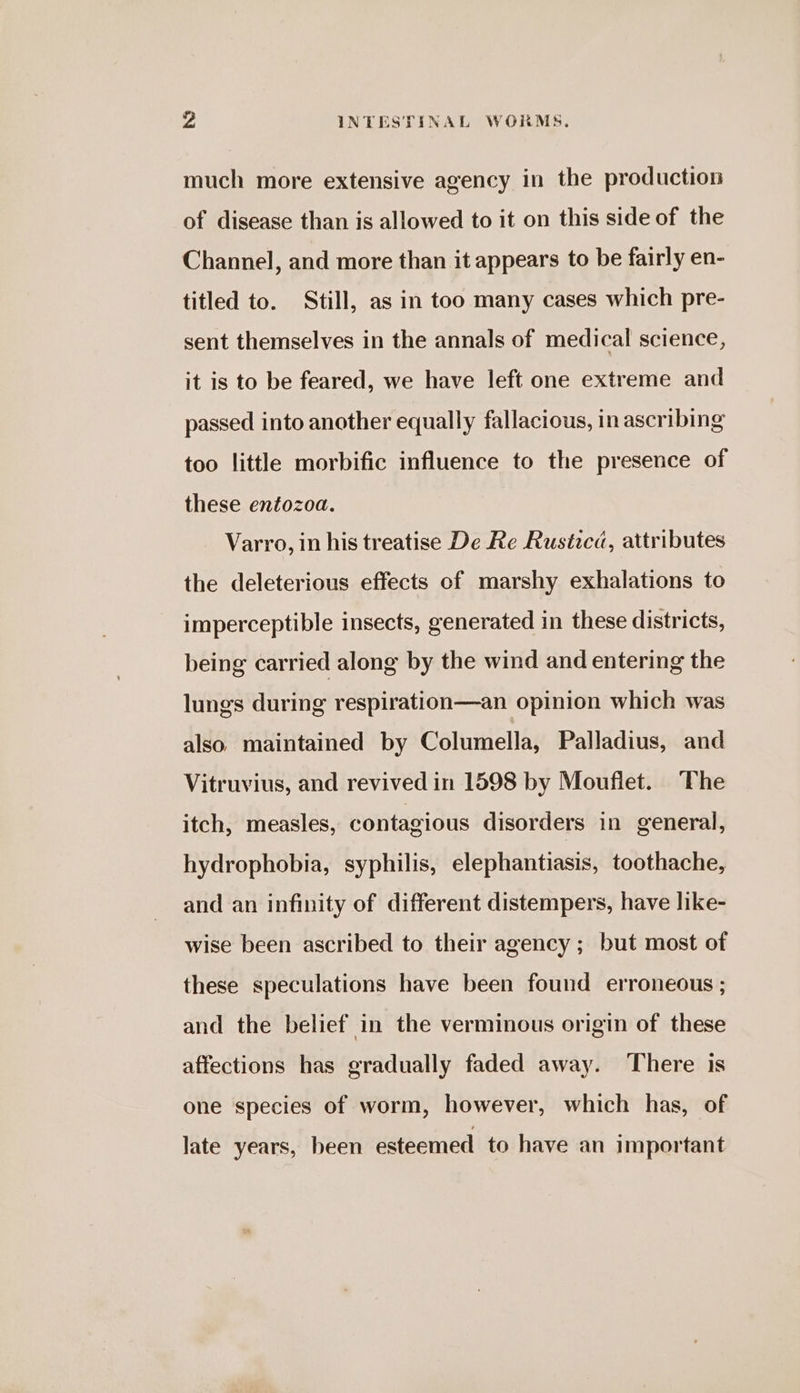 much more extensive agency in the production of disease than is allowed to it on this side of the Channel, and more than it appears to be fairly en- titled to. Still, as in too many cases which pre- sent themselves in the annals of medical science, it is to be feared, we have left one extreme and passed into another equally fallacious, in ascribing too little morbific influence to the presence of these entozoa. Varro, in his treatise De Re Rustica, attributes the deleterious effects of marshy exhalations to imperceptible insects, generated in these districts, being carried along by the wind and entering the lungs during respiration—an opinion which was also. maintained by Columella, Palladius, and Vitruvius, and revived in 1598 by Mouflet. The itch, measles, contagious disorders in general, hydrophobia, syphilis, elephantiasis, toothache, and an infinity of different distempers, have like- wise been ascribed to their agency ; but most of these speculations have been found erroneous ; and the belief in the verminous origin of these affections has gradually faded away. There is one species of worm, however, which has, of late years, been esteemed to have an important