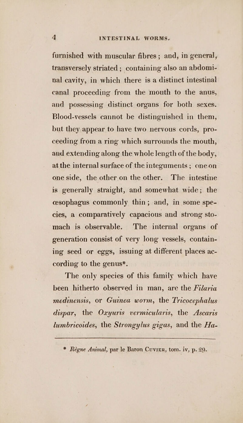 furnished with muscular fibres ; and, in general, transversely striated ; containing also an abdomi- nal cavity, in which there is a distinct intestinal canal proceeding from the mouth to the anus, and possessing distinct organs for both sexes. Blood-vessels cannot be distinguished in them, but they appear to have two nervous cords, pro- ceeding from a ring which surrounds the mouth, and extending along the whole length of the body, at the internal surface of the integuments ; one on one side, the other on the other. The intestine is generally straight, and somewhat wide; the cesophagus commonly thin; and, in some spe- cies, a comparatively capacious and strong sto- mach is observable. The internal organs of generation consist of very long vessels, contain- ing seed or eggs, issuing at different places ac- cording to the genus*. The only species of this family which have been hitherto observed in man, are the Fidaria medinensis, or Guinea worm, the Tricocephalus dispar, the Oxryuris vermicularis, the Ascaris lumbricoides, the Strongylus gigas, and the Ha- * Reégne Animal, par le Baron Cuvier, tom. iv, p. 29.