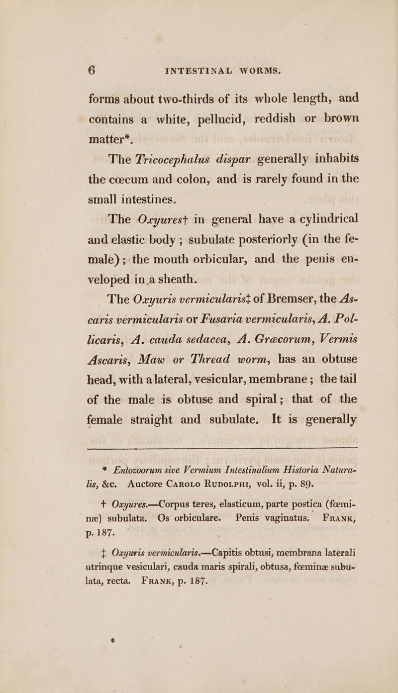 forms about two-thirds of its whole length, and contains a white, pellucid, reddish or brown matter*. The Tricocephalus dispar generally inhabits the coecum and colon, and is rarely found in the small intestines. The Oxyurest in general have a cylindrical and elastic body ; subulate posteriorly (in the fe- male); the mouth orbicular, and the penis en- veloped in_a sheath. The Oxyuris vermicularis} of Bremser, the As- caris vermicularis or Fusaria vermicularis, A. Pol- licaris, A. cauda sedacea, A. Grecorum, Vermis Ascaris, Maw or Thread worm, has an obtuse head, with alateral, vesicular, membrane ; the tail of the male is obtuse and spiral; that of the female straight and subulate. It is generally * Entozoorum sive Vermium Intestinalium Historia Natura- lis, &amp;c. Auctore CaroLto Rupotput, vol. i, p. 89. + Oxyures.—Corpus teres, elasticum, parte postica (foemi- nz) subulata. Os orbiculare. Penis vaginatus. Frank, p. 187. + Oxyuris vermicularis.—Capitis obtusi, membrana laterali utrinque vesiculari, cauda maris spirali, obtusa, feemine subu- lata, recta. FRANK, p. 187.