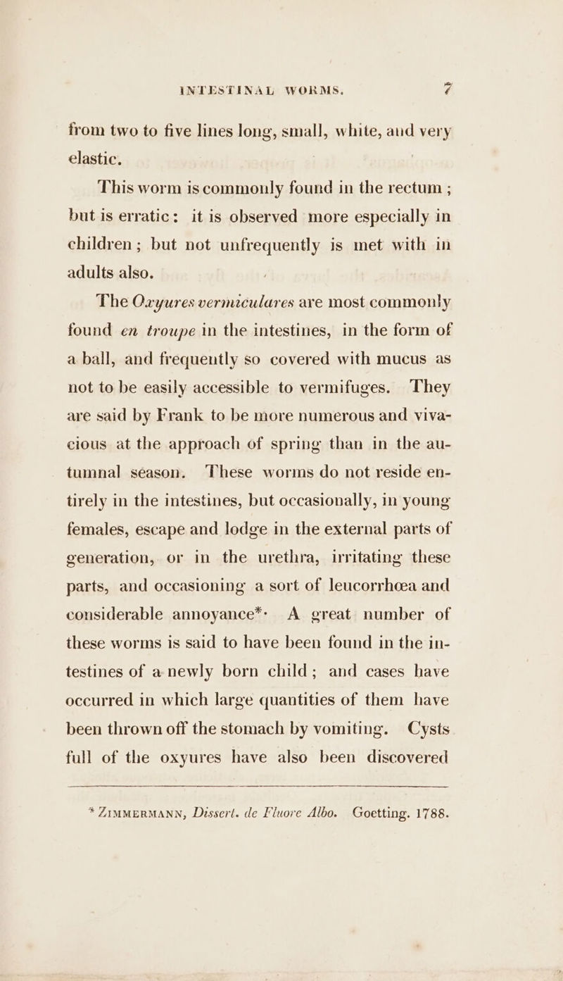 from two to five lines long, small, white, atid very elastic. This worm is commonly found in the rectum ; but is erratic: it is observed more especially in children ; but not unfrequently is met with in adults also. The Oxyures vermaculares are most commonly found en troupe in the intestines, in the form of a ball, and frequently so covered with mucus as not to be easily accessible to vermifuges. They are said by Frank to be more numerous and viva- cious at the approach of spring than in the au- tumnal season. These worms do not reside en- tirely in the intestines, but occasionally, in young females, escape and lodge in the external parts of generation, or in the urethra, irritating these parts, and occasioning a sort of leucorrhcea and considerable annoyance*: A great number of these worms is said to have been found in the in- testines of a newly born child; and cases have occurred in which large quantities of them have been thrown off the stomach by vomiting. Cysts full of the oxyures have also been discovered * ZIMMERMANN, Dussert. de Fluore Albo. Goetting. 1788.