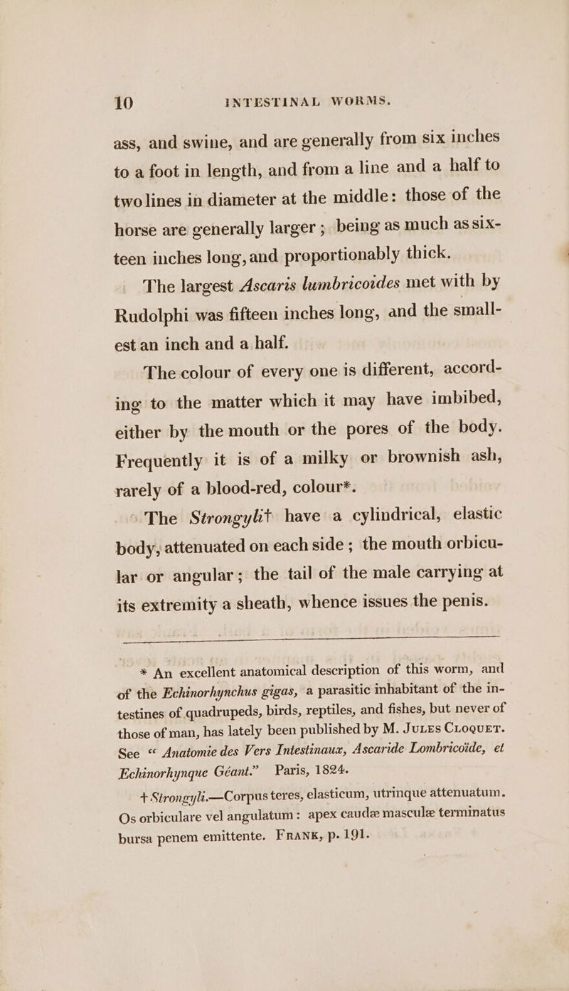 ass, and swine, and are generally from six inches to a foot in length, and from a line and a half to two lines in diameter at the middle: those of the horse are generally larger ; being as much as six- teen inches long, and proportionably thick. The largest Ascaris lumbricoides met with by Rudolphi was fifteen inches long, and the small- est an inch and a half. The colour of every one is different, accord- ing to the matter which it may have imbibed, either by the mouth or the pores of the body. Frequently it is of a milky or brownish ash, rarely of a blood-red, colour*. “The Strongylit have a cylindrical, elastic body, attenuated on each side ; the mouth orbicu- lar or angular; the tail of the male carrying at its extremity a sheath, whence issues the penis. Led * An excellent anatomical description of this worm, and of the Echinorhynchus gigas, a parasitic inhabitant of the in- testines of quadrupeds, birds, reptiles, and fishes, but never of those of man, has lately been published by M. JuLEs Croquet. See “ Anatomie des Vers Intestinaux, Ascaride Lombricoide, et Echinorhynque Géant.” Paris, 1824. + Strongyli.—Corpus teres, elasticum, utrinque attenuatum. Os orbiculare vel angulatum: apex caude mascule terminatus bursa penem emittente. Frank, p. 191.