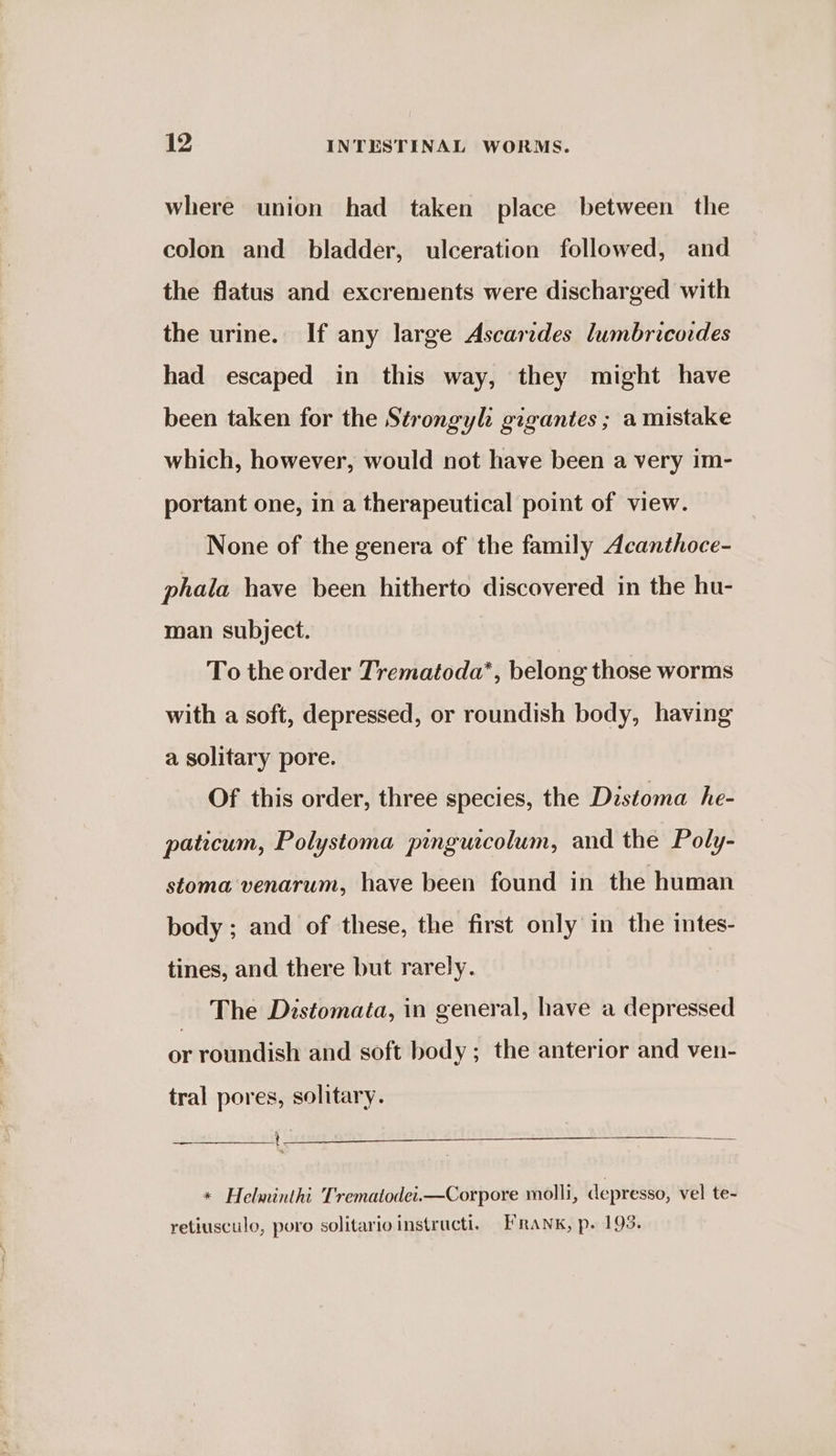 where union had taken place between the colon and bladder, ulceration followed, and the flatus and excrements were discharged with the urine. If any large Ascarides lumbricoides had escaped in this way, they might have been taken for the Sérongyl gigantes ; a mistake which, however, would not have been a very im- portant one, in a therapeutical point of view. None of the genera of the family Acanthoce- phala have been hitherto discovered in the hu- man subject. To the order Trematoda*, belong those worms with a soft, depressed, or roundish body, having a solitary pore. Of this order, three species, the Distoma he- paticum, Polystoma pinguicolum, and the Poly- stoma venarum, have been found in the human body ; and of these, the first only in the intes- tines, and there but rarely. The Distomata, in general, have a depressed or roundish and soft body; the anterior and ven- tral pores, solitary. * Helminthi Trematodet.—Corpore molli, depresso, vel te- retiusculo, poro solitarioinstructi. Frank, p. 193.