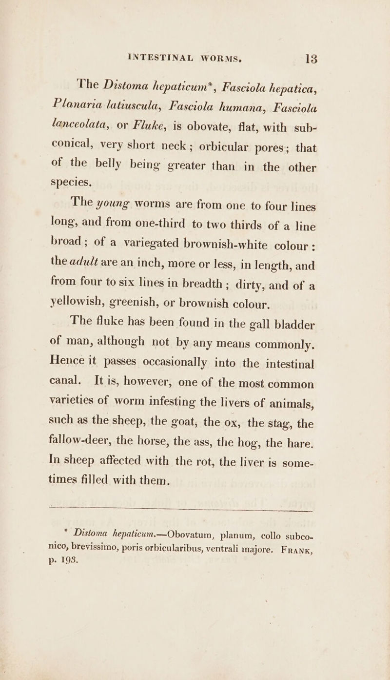 The Distoma hepaticum*, Fasciola hepatica, Planaria latiuscula, Fasciola humana, Fasciola lanceolata, or Fluke, is obovate, flat, with sub- conical, very short neck ; orbicular pores; that of the belly being greater than in the other species, The young worms are from one to four lines long, and from one-third to two thirds of a line broad ; of a variegated brownish-white colour : the adult are an inch, more or less, in length, and from four to six lines in breadth ; dirty, and of a yellowish, greenish, or brownish colour. The fluke has been found in the gall bladder of man, although not by any means commonly, Hence it passes occasionally into the intestinal canal. It is, however, one of the most common varieties of worm infesting the livers of animals, such as the sheep, the goat, the ox, the stay, the fallow-deer, the horse, the ass, the hog, the hare. In sheep affected with the rot, the liver is some- times filled with them. * Distoma hepaticum.—Obovatum, planum, collo subco- nico, brevissimo, poris orbicularibus, ventrali majore. Frank, p- 193.