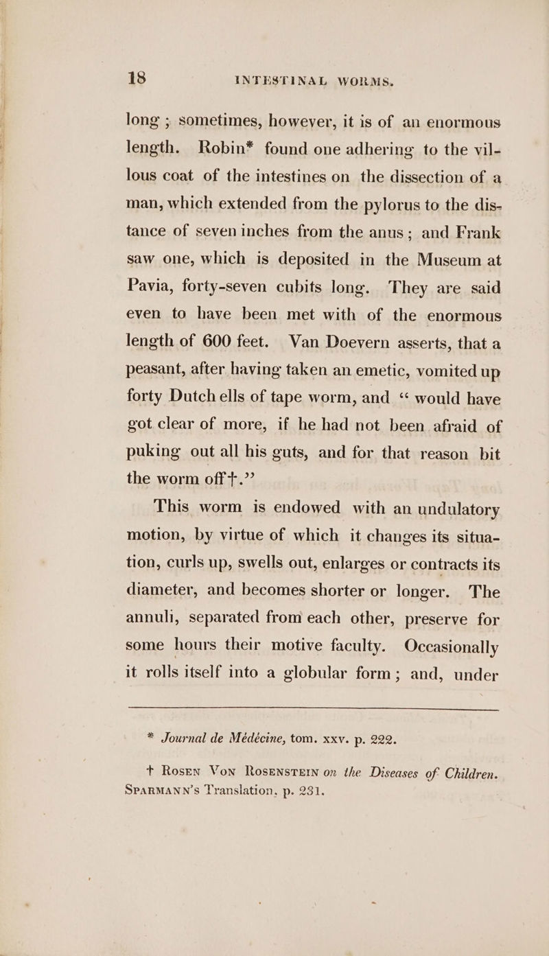 long ; sometimes, however, it is of an enormous length. Robin* found one adhering to the vil- lous coat of the intestines on the dissection of a man, which extended from the pylorus to the dis- tance of seven inches from the anus; and Frank saw one, which is deposited in the Museum at Pavia, forty-seven cubits long. They are said even to have been met with of the enormous length of 600 feet. Van Doevern asserts, that a peasant, after having taken an emetic, vomited up forty Dutch ells of tape worm, and “ would have got clear of more, if he had not been afraid of puking out all his guts, and for that reason bit the worm off+.”’ This worm is endowed with an undulatory motion, by virtue of which it changes its situa- tion, curls up, swells out, enlarges or contracts its diameter, and becomes shorter or longer. The annuli, separated from each other, preserve for some hours their motive faculty. Occasionally it rolls itself into a globular form; and, under * Journal de Meédécine, tom. xxv. p. 222. t Rosen Von Rosensrern on the Diseases of Children. SPARMANN’S Translation, p. 231.