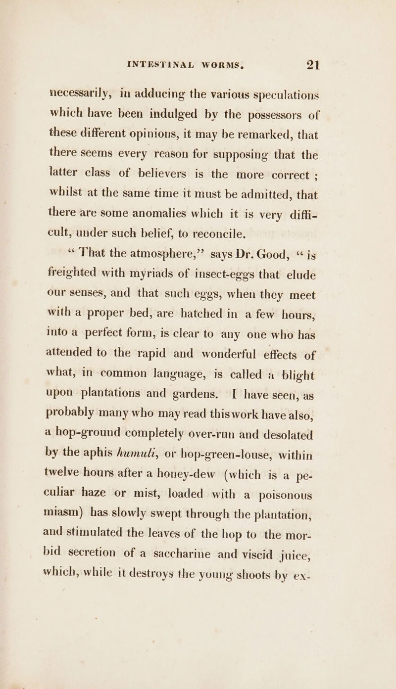 necessarily, in adducing the various speculations which have been indulged by the possessors of these different opinions, it may be remarked, that there seems every reason for supposing that the latter class of believers is the more correct : whilst at the same time it must be admitted, that there are some anomalies which it is very diffi- cult, under such belief, to reconcile. ‘That the atmosphere,”’ says Dr. Good, “ is freighted with myriads of insect-eggs that elude our senses, and that such eggs, when they meet with a proper bed, are hatched in a few hours, into a perfect form, is clear to any one who has attended to the rapid and wonderful effects of what, in common language, is called a blight upon plantations and gardens. [ have seen, as probably many who may read this work have also, a hop-ground completely over-run and desolated by the aphis humud?, or hop-green-louse, within twelve hours after a honey-dew (which is a pe- culiar haze or mist, loaded with a poisonous miasm) has slowly swept through the plantation, aud stimulated the leaves of the hop to the mor- bid secretion of a saccharine and viscid juice, which, while it destroys the young shoots by ex-