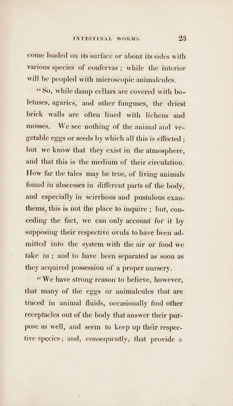 come loaded on its surface or about its sides with various species of confervas ; while the interior will be peopled with microscopic animalcules. ‘¢So, while damp cellars are covered with bo- letuses, agarics, and other funguses, the driest brick walls are often lined with lichens and mosses. We see nothing of the animal and ve- getable eggs or seeds by which all this is effected ; but we know that they exist in the atmosphere, and that this is the medium of their circulation. How far the tales may be true, of living animals found in abscesses in different parts of the body, and especially in scirrhous and pustulous exan- thems, this is not the place to inquire ; but, con- ceding the fact, we can only account for it by supposing their respective ovula to have been ad- mitted into the system with the air or food we take in; and to have been separated as soon as they acquired possession of a proper nursery. ‘We have strong reason to believe, however, that many of the eggs or animalcules that are traced in animal fluids, occasionally find other receptacles out of the body that answer their pur- pose as well, and seem to keep up their respec- tive species ; and, consequently, that provide a