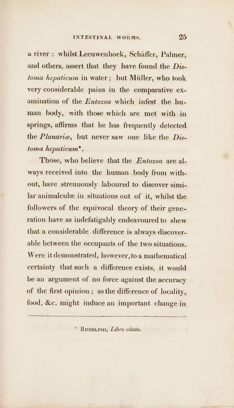 a river : whilst Leeuwenhoek, Schaffer, Palmer, and others, assert that they have found the Dis- toma hepaticum in water; but Miller, who took very considerable pains in the comparative ex- amination of the Entozoa which infest the hu- man body, with those which are met with in springs, affirms that he has frequently detected. the Planariz, but never saw one like the Diys- toma hepaticum*. Those, who believe that the Entozoa are al- ways received into the human. body from with- out, have strenuously laboured to discover simi- lar animalcule in situations out of it, whilst the followers of the equivocal theory of their gene- ration have as indefatigably endeavoured to shew. that a considerable difference is always discover- able between the occupants of the two situations. Were it demonstrated, however,to a mathematical certainty that such a difference exists, it would be an argument of no force against the accuracy of the first opinion ; asthe difference of locality, food, &amp;c. might induce an important change in * Rupotput, Libro citato.