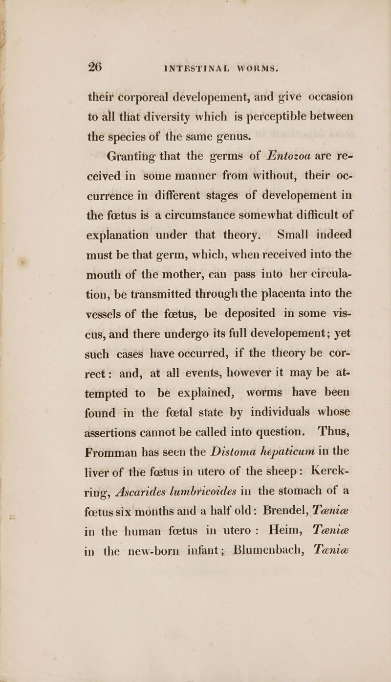 ee: aay See 26 INTESTINAL WORMS. their corporeal developement, and give occasion to all that diversity which is perceptible between the species of the same genus. Granting that the germs of Hntozoa are re- ceived in some manner from without, their oc- currence in different stages of developement in the foetus is a circumstance somewhat difficult of explanation under that theory. Small indeed must be that germ, which, when received into the mouth of the mother, can pass into her circula- tion, be transmitted through the placenta into the vessels of the foetus, be deposited in some vis- cus, and there undergo its full developement; yet such cases have occurred, if the theory be cor- rect: and, at all events, however it may be at- tempted to be explained, worms have been found in the foetal state by individuals whose assertions cannot be called into question. ‘Thus, Fromman has seen the Distoma hepaticum in the liver of the foetus in utero of the sheep: Kerck- ring, Ascarides lumbricordes in the stomach of a foetus six months and a half old: Brendel, Tenze in the human foetus in utero: Heim, Tene in the new-born infant; Blumenbach, Tenie