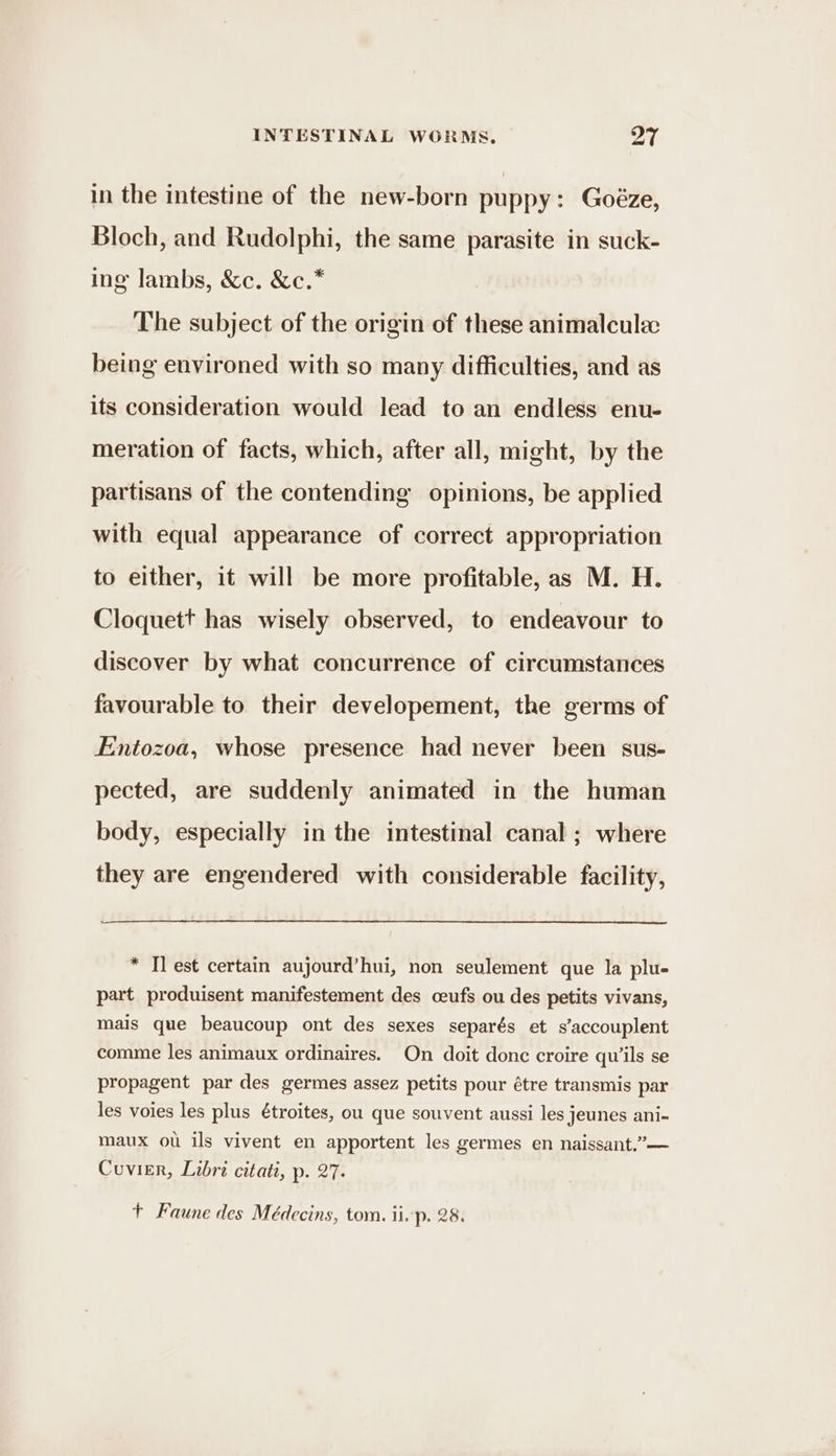 oe in the intestine of the new-born puppy: Goéze, Bloch, and Rudolphi, the same parasite in suck- ing lambs, &amp;c. &amp;c.* The subject of the origin of these animalcule being environed with so many difficulties, and as its consideration would lead to an endless enu- meration of facts, which, after all, might, by the partisans of the contending opinions, be applied with equal appearance of correct appropriation to either, it will be more profitable, as M. H. Cloquett has wisely observed, to endeavour to discover by what concurrence of circumstances favourable to their developement, the germs of Entozoa, whose presence had never been sus- pected, are suddenly animated in the human body, especially in the intestinal canal ; where they are engendered with considerable facility, * Tl est certain aujourd’hui, non seulement que la plu- part produisent manifestement des ceufs ou des petits vivans, mais que beaucoup ont des sexes separés et s’accouplent comme les animaux ordinaires. On doit done croire qu’ils se propagent par des germes assez petits pour étre transmis par les voies les plus étroites, ou que souvent aussi les jeunes ani- maux ou ils vivent en apportent les germes en naissant.’”— Cuvier, Libri citati, p. 27. +t Faune des Médecins, tom. ii p. 28.