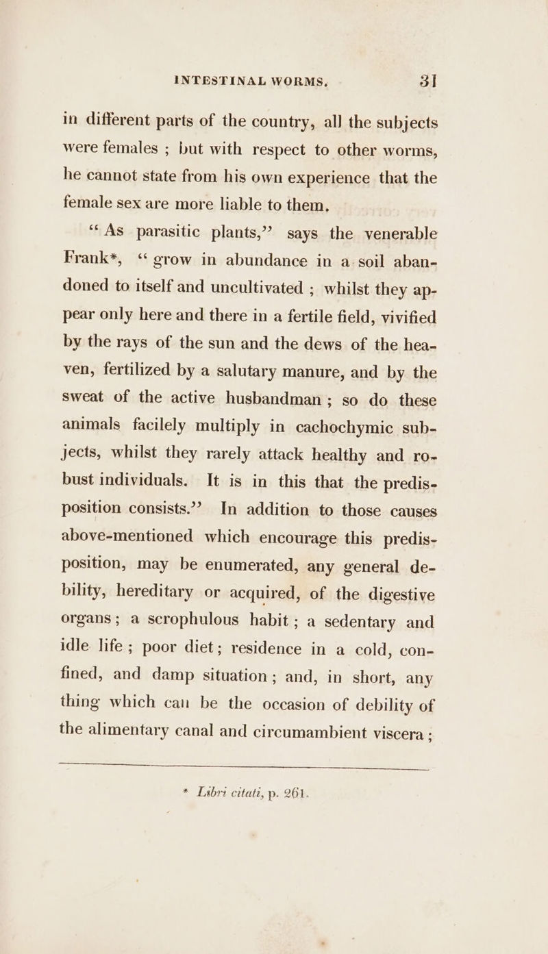 in different parts of the country, all the subjects were females ; but with respect to other worms, he cannot state from his own experience that the female sex are more liable to them, ‘As parasitic plants,” says the venerable Frank*, ‘grow in abundance in a. soil aban- doned to itself and uncultivated ; whilst they ap- pear only here and there in a fertile field, vivified by the rays of the sun and the dews of the hea- ven, fertilized by a salutary manure, and by the sweat of the active husbandman; so do these animals facilely multiply in cachochymic sub- jects, whilst they rarely attack healthy and ro- bust individuals. It is in this that the predis- position consists.”? In addition to those causes above-mentioned which encourage this predis- position, may be enumerated, any general de- bility, hereditary or acquired, of the digestive organs ; a scrophulous habit ; a sedentary and idle life ; poor diet; residence in a cold, con- fined, and damp situation; and, in short, any thing which can be the occasion of debility of the alimentary canal and circumambient viscera : a once een ns nn eee ee * [sbri citati, p. 261.
