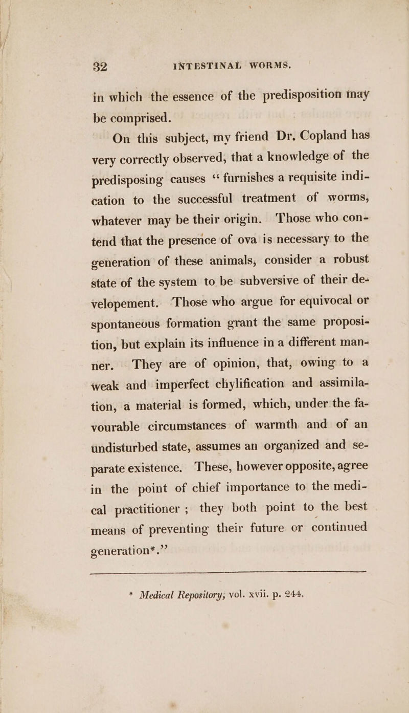 in which the essence of the predisposition may be comprised. On this subject, my friend Dr. Copland has very correctly observed, that a knowledge of the predisposing causes ‘“ furnishes a requisite indi- cation to the successful treatment of worms, whatever may be their origin. ‘Those who con- tend that the presence of ova is necessary to the generation of these animals, consider a robust state of the system to be subversive of their de- velopement. ‘Those who argue for equivocal or spontaneous formation grant the same proposi- tion, but explain its influence in a different man- ner. They are of opinion, that, owing to a weak and imperfect chylification and assimila- tion, a material is formed, which, under the fa- vourable circumstances of warmth and of an undisturbed state, assumes an organized and se- parate existence. These, however opposite, agree in the point of chief importance to the medi- cal practitioner ; they both point to the best means of preventing their future or continued generation*.”” * Medical Repository, vol. xvii. p. 244.