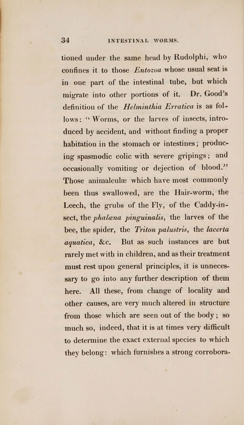 tioned under the same head by Rudolphi, who confines it to those Entozoa whose usual seat 1s in one part of the intestinal tube, but which migrate into other portions of it. Dr. Good’s definition of the Helminthia Erratica is as fol- lows: “* Worms, or the larves of insects, intro- duced by accident, and without finding a proper habitation in the stomach or intestines; produc- ing spasmodic colic with severe gripings; and occasionally vomiting or dejection of blood.” Those animalcule which have most commonly been thus swallowed, are the Hair-worm, the Leech, the grubs of the Fly, of the Caddy-in- sect, the phalena pinguinalis, the larves of the bee, the spider, the Triton palustris, the lacerta aquatica, &amp;c. But as such instances are but rarely met with in children, and as their treatment must rest upon general principles, it is unneces- sary to go into any further description of them here. All these, from change of locality and other causes, are very much altered in structure from those which are seen out of the body; so ‘much so, indeed, that it is at times very difficult to determine the exact external species to which they belong: which furnishes a strong corrobora-