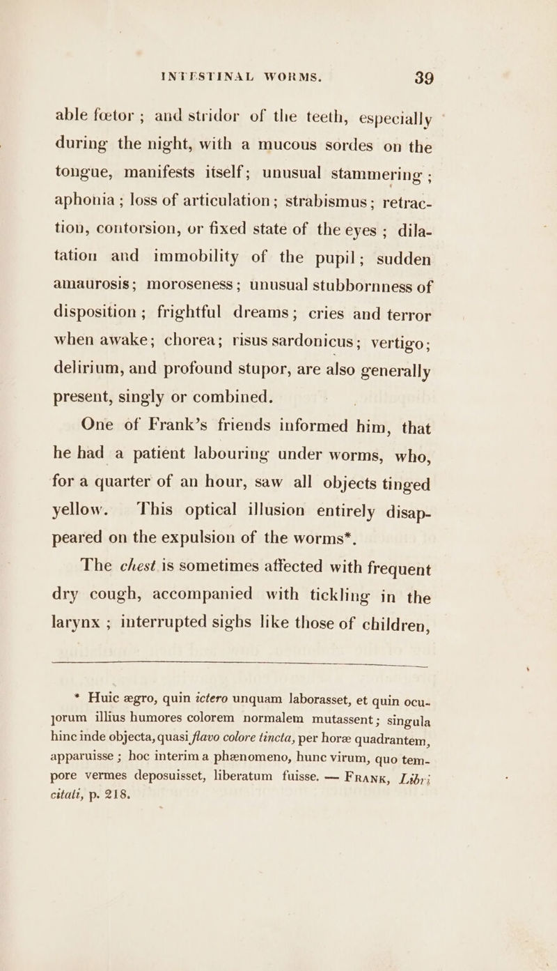 able feetor ; and stridor of the teeth, especially — during the night, with a mucous sordes on the tongue, manifests itself; unusual stammering ; aphonia ; loss of articulation; strabismus; retrac- tion, contorsion, or fixed state of the eyes; dila- tation and immobility of the pupil; sudden amaurosis; moroseness ; unusual stubbornness of disposition ; frightful dreams; cries and terror when awake; chorea; risus sardonicus; vertigo; delirium, and profound stupor, are also generally present, singly or combined. One of Frank’s friends informed him, that he had a patient labouring under worms, who, for a quarter of an hour, saw all objects tinged yellow. his optical illusion entirely disap- peared on the expulsion of the worms*. The chest is sometimes affected with frequent dry cough, accompanied with tickling in the larynx ; interrupted sighs like those of children, * Huic zgro, quin ictero unquam laborasset, et quin ocu- yorum illius humores colorem normalem mutassent 3 singula hinc inde objecta, quasi flavo colore tincta, per hore quadrantem, apparuisse ; hoc interim a phenomeno, hunc virum, quo tem- pore vermes deposuisset, liberatum fuisse. — Frank, Libri citatt, p. 218.