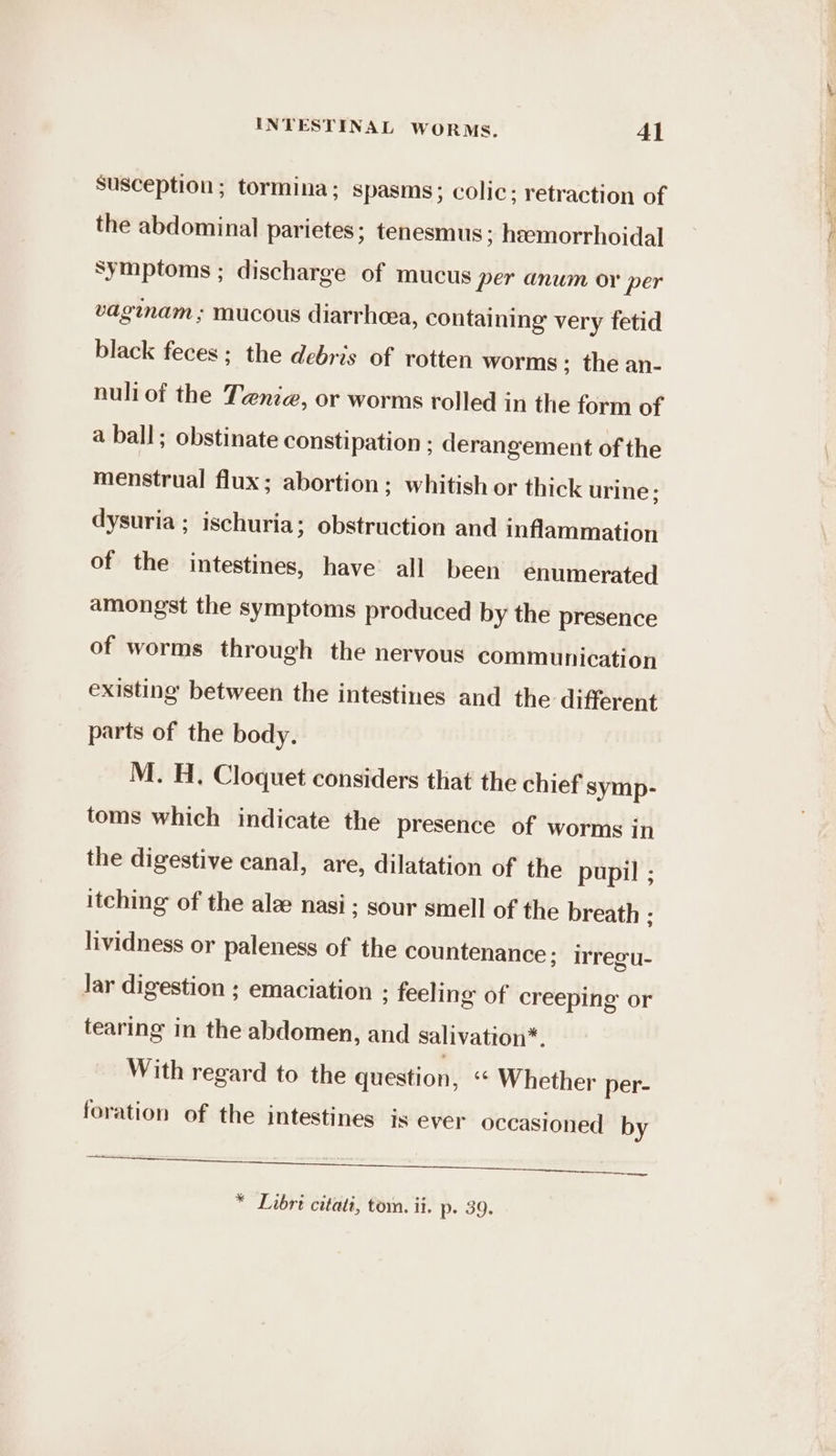 susception; tormina: spasms; colic; retraction of the abdominal parietes; tenesmus ; hemorrhoidal symptoms ; discharge of mucus per anum or per vaginam ; mucous diarrhea, containing very fetid black feces; the debris of rotten worms; the an- nuliof the Tenie, or worms rolled in the form of a ball; obstinate constipation ; derangement of the menstrual flux; abortion; whitish or thick urine; dysuria ; ischuria; obstruction and inflammation of the intestines, have all been enumerated amongst the symptoms produced by the presence of worms through the nervous communication existing between the intestines and the different parts of the body. M. H. Cloquet considers that the chief symp- toms which indicate the presence of worms in the digestive canal, are, dilatation of the pupil ; itching of the ala nasi; sour smell of the breath ; lividness or paleness of the countenance; irregu- Jar digestion ; emaciation ; feeling of creeping or tearing in the abdomen, and salivation*. With regard to the question, ‘* Whether per- foration of the intestines is ever occasioned by A ren mentee pte — * Libre citati, tom. ii. p. 39.