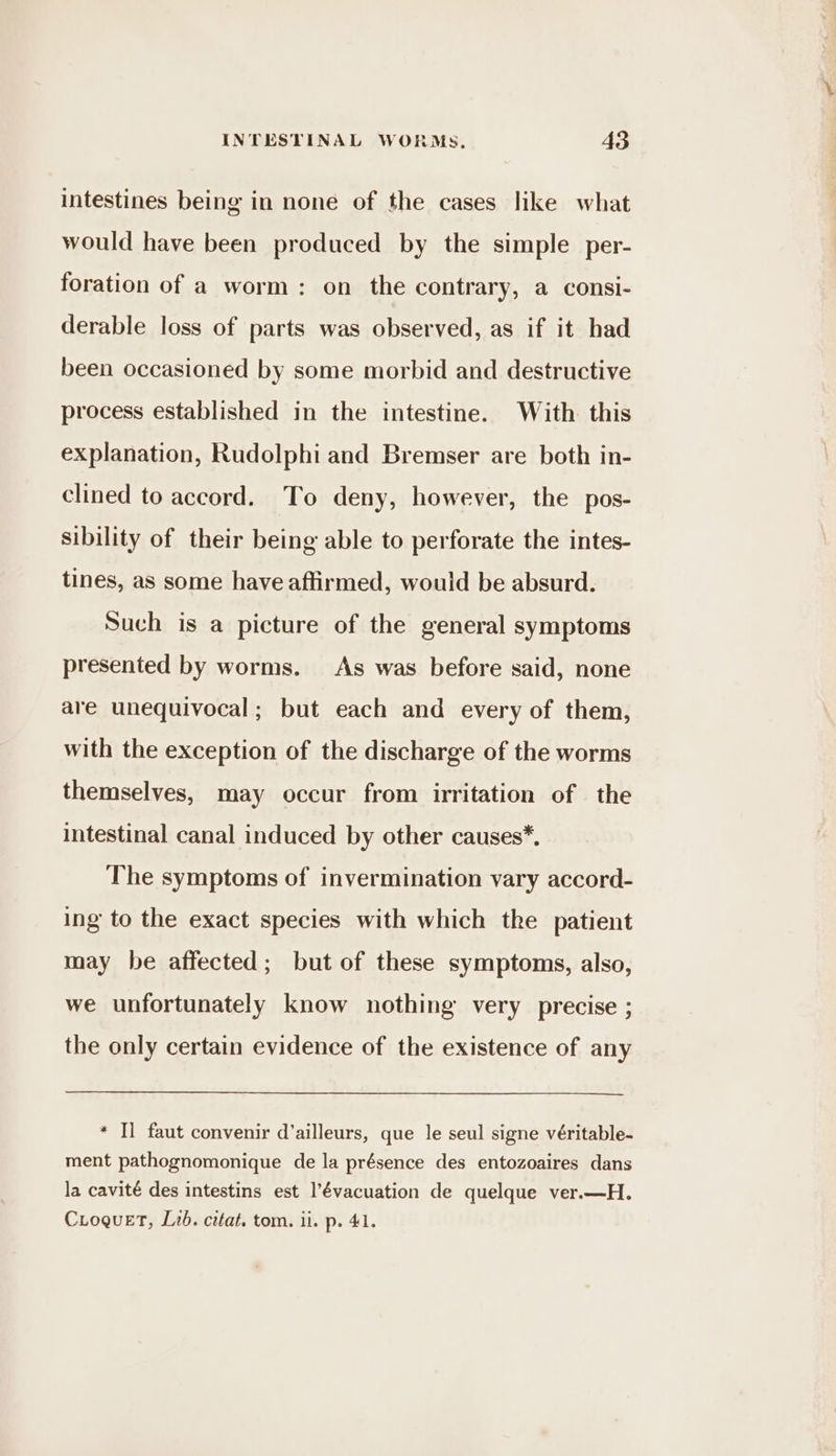intestines being in none of the cases like what would have been produced by the simple per- foration of a worm: on the contrary, a consi- derable loss of parts was observed, as if it had been occasioned by some morbid and destructive process established in the intestine. With this explanation, Rudolphi and Bremser are both in- clined to accord. To deny, however, the pos- sibility of their being able to perforate the intes- tines, as some have affirmed, would be absurd. Such is a picture of the general symptoms presented by worms. As was before said, none are unequivocal; but each and every of them, with the exception of the discharge of the worms themselves, may occur from irritation of the intestinal canal induced by other causes*. The symptoms of invermination vary accord- ing to the exact species with which the patient may be affected; but of these symptoms, also, we unfortunately know nothing very precise ; the only certain evidence of the existence of any * Il faut convenir d'ailleurs, que le seul signe véritable- ment pathognomonique de la présence des entozoaires dans la cavité des intestins est l’évacuation de quelque ver.—H. CLoguet, Lib. citat. tom. ii. p. 41.