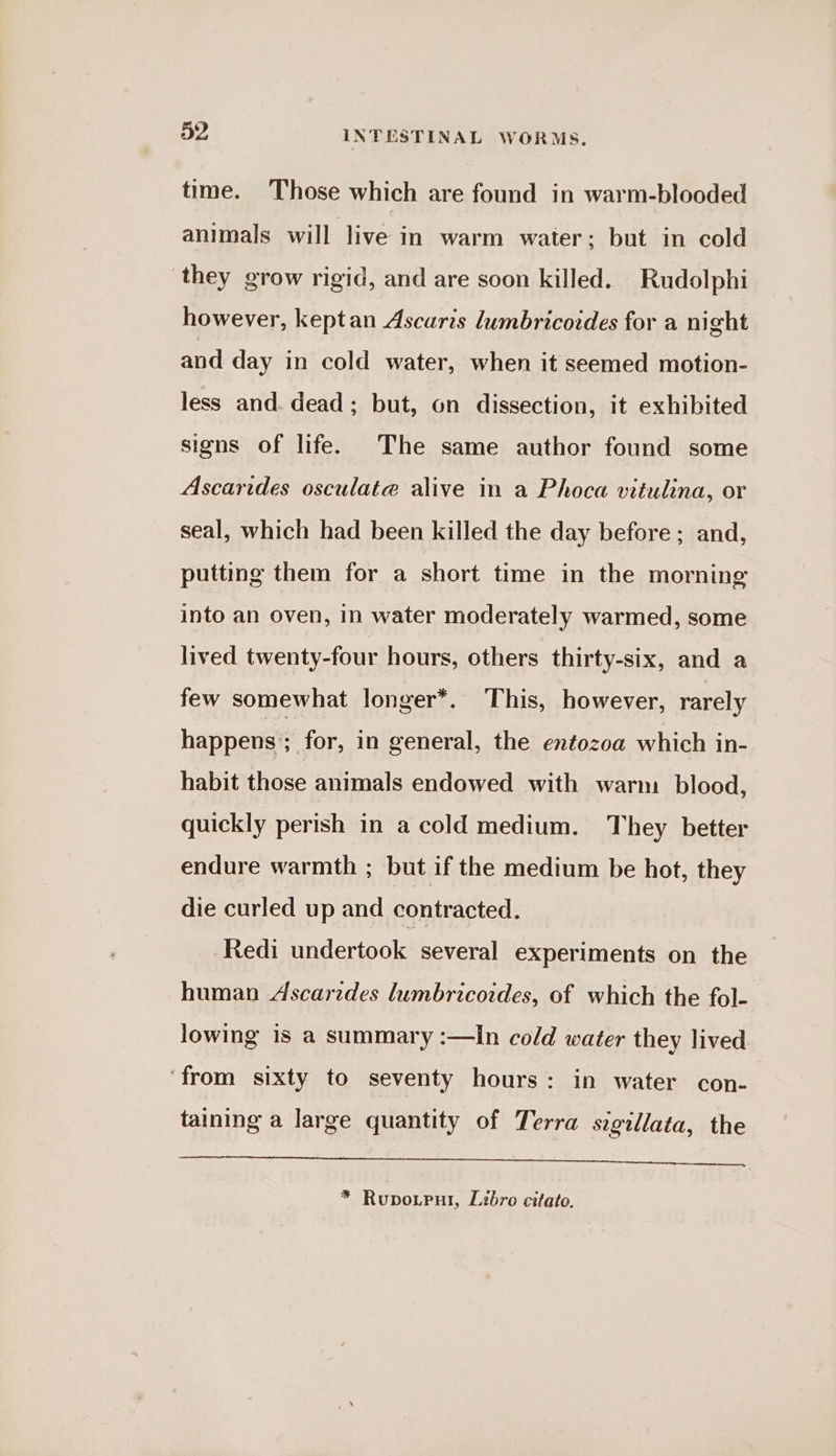 time. Those which are found in warm-blooded animals will live in warm water; but in cold they grow rigid, and are soon killed. Rudolphi however, keptan Ascaris lumbricoides for a night and day in cold water, when it seemed motion- less and. dead; but, on dissection, it exhibited signs of life. The same author found some Ascarides osculata alive in a Phoca vitulina, or seal, which had been killed the day before; and, putting them for a short time in the morning into an oven, in water moderately warmed, some lived twenty-four hours, others thirty-six, and a few somewhat longer*. This, however, rarely happens : for, in general, the entozoa which in- habit those animals endowed with warm blood, quickly perish in a cold medium. They better endure warmth ; but if the medium be hot, they die curled up and contracted. Redi undertook several experiments on the human Ascarides lumbricoides, of which the fol- lowing is a summary :—In cold water they lived ‘from sixty to seventy hours: in water con- taining a large quantity of Terra sigillata, the SERINE s, SIN ee en