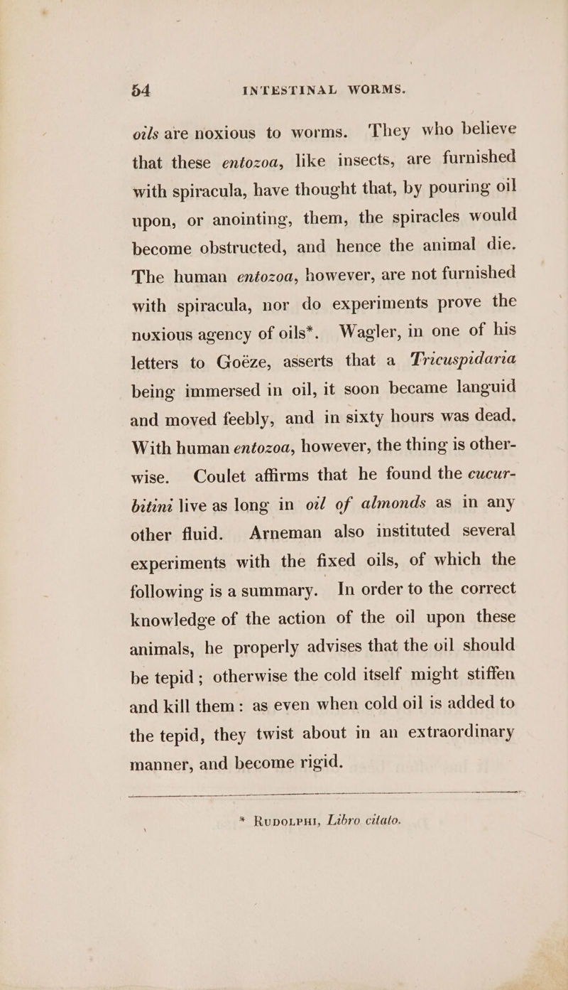oils are noxious to worms. They who believe that these entozoa, like insects, are furnished with spiracula, have thought that, by pouring oil upon, or anointing, them, the spiracles would become obstructed, and hence the animal die. The human entozoa, however, are not furnished with spiracula, nor do experiments prove the nuxious agency of oils*. Wagler, in one of his letters to Goéze, asserts that a Tricusprdarca being immersed in oil, it soon became languid and moved feebly, and in sixty hours was dead, With human entozoa, however, the thing is other- wise. Coulet affirms that he found the cucur- bitinz live as long in oz of almonds as in any other fluid. Arneman also instituted several experiments with the fixed oils, of which the following is a summary. In order to the correct knowledge of the action of the oil upon these animals, he properly advises that the oil should be tepid ; otherwise the cold itself might stiffen and kill them: as even when cold oil is added to the tepid, they twist about in an extraordinary manner, and become rigid. nr