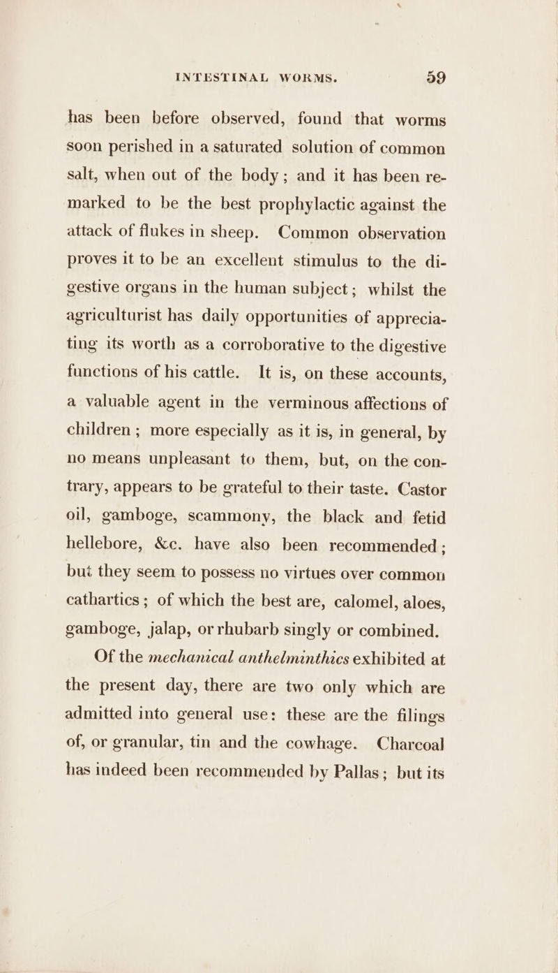has been before observed, found that worms soon perished in a saturated solution of common salt, when out of the body; and it has been re- marked to be the best prophylactic against the attack of flukes in sheep. Common observation proves it to be an excellent stimulus to the di- gestive organs in the human subject; whilst the agriculturist has daily opportunities of apprecia- ting its worth as a corroborative to the digestive functions of his cattle. It is, on these accounts, a valuable agent in the verminous affections of children ; more especially as it is, in general, by no means unpleasant to them, but, on the con- trary, appears to be grateful to their taste. Castor oil, gamboge, scammony, the black and fetid hellebore, &amp;c. have also been recommended : but they seem to possess no virtues over common cathartics ; of which the best are, calomel, aloes, gamboge, jalap, or rhubarb singly or combined. Of the mechanical anthelminthics exhibited at the present day, there are two only which are admitted into general use: these are the filings of, or granular, tin and the cowhage. Charcoal has indeed been recommended by Pallas; but its