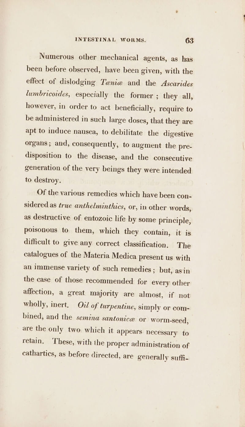 Numerous other mechanical agents, as has been before observed, have been given, with the effect of dislodging Tenia and the Ascarides lumbricordes, especially the former ; they all, however, in order to act beneficially, require to be administered in such large doses, that they are apt to induce nausea, to debilitate the digestive organs; and, consequently, to augment the pre- disposition to the disease, and the consecutive generation of the very beings they were intended to destroy. Of the various remedies which have been con- sidered as true anthelminthics, or, in other words, as destructive of entozoic life by some principle, poisonous to them, which they contain, it is difficult to give any correct classification. The catalogues of the Materia Medica present us with an Immense variety of such remedies ; but, asin the case of those recommended for every other affection, a great majority are almost, if not wholly, inert. Oid of turpentine, simply or com- bined, and the semina santonice or worm-seed, are the only two which it appears necessary to retain. These, with the proper administration of cathartics, as before directed, are generally suffi-