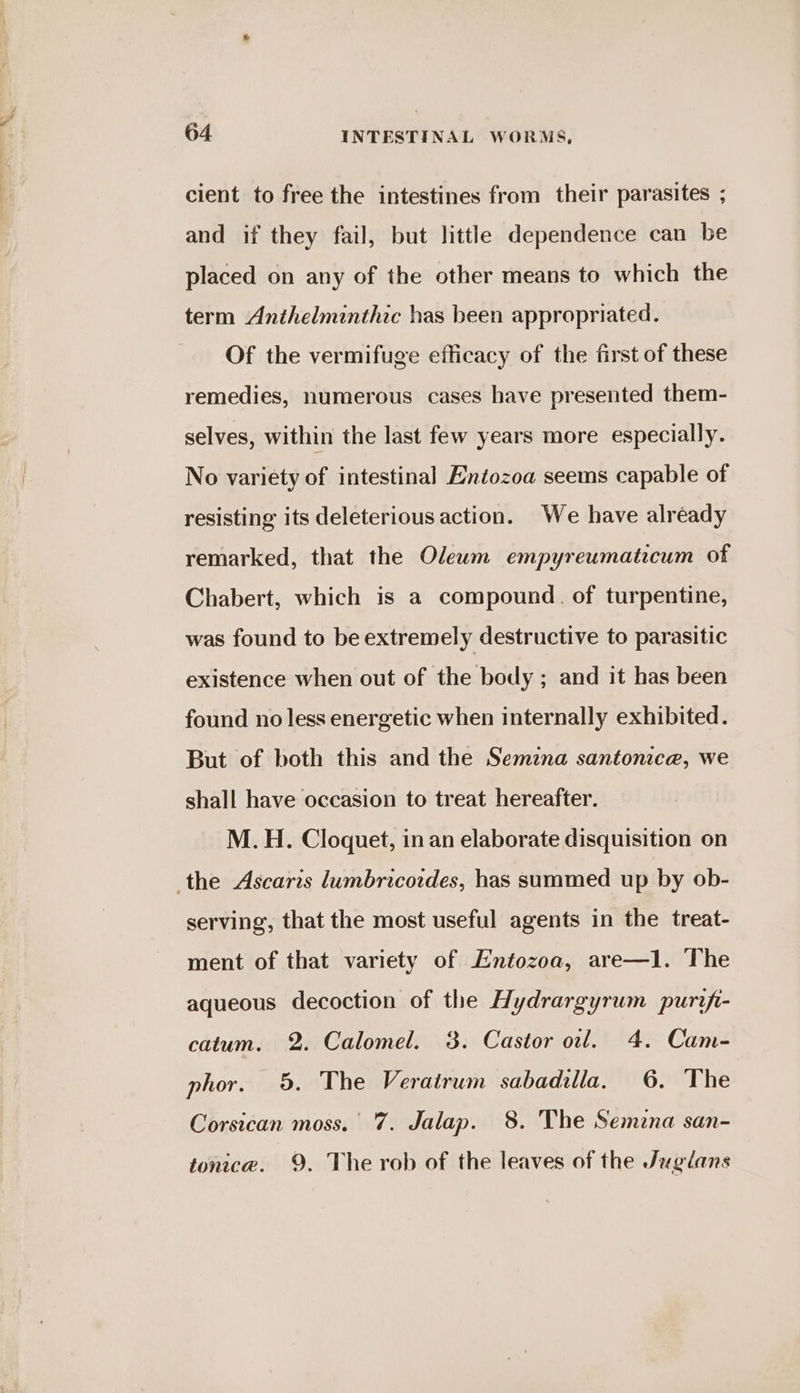cient to free the intestines from their parasites ; and if they fail, but little dependence can be placed on any of the other means to which the term Anthelminthic has been appropriated. Of the vermifuge efficacy of the first of these remedies, numerous cases have presented them- selves, within the last few years more especially. No variety of intestinal Enéozoa seems capable of resisting its deleterious action. We have alréady remarked, that the Olewm empyreumaticum of Chabert, which is a compound. of turpentine, was found to be extremely destructive to parasitic existence when out of the body ; and it has been found no less energetic when internally exhibited. But of both this and the Semzna santonica, we shall have occasion to treat hereafter. M.H. Cloquet, in an elaborate disquisition on the Ascaris lumbricoides, has summed up by ob- serving, that the most useful agents in the treat- ment of that variety of Entozoa, are—1. The aqueous decoction of the Hydrargyrum purifi- catum. 2. Calomel. 3. Castor oil. 4. Cam- phor. 5. The Veratrum sabadilla. 6. The Corsican moss. 7. Jalap. 8. The Semzna san- tonica. 9. The rob of the leaves of the Juglans