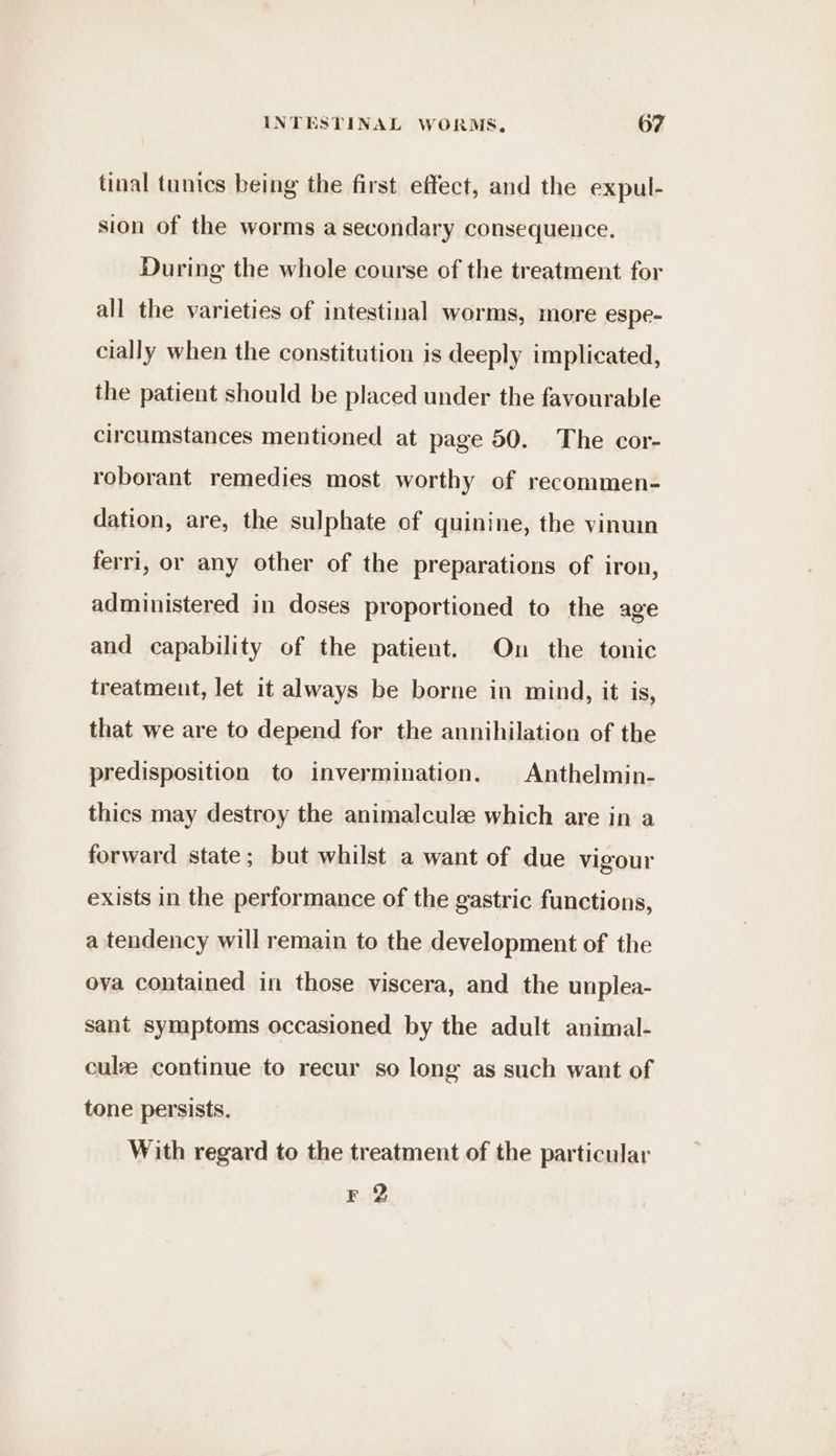 tinal tunics being the first effect, and the expul- sion of the worms a secondary consequence. During the whole course of the treatment for all the varieties of intestinal worms, more espe- cially when the constitution is deeply implicated, the patient should be placed under the favourable circumstances mentioned at page 50. The cor- roborant remedies most worthy of recommen- dation, are, the sulphate of quinine, the vinuin ferri, or any other of the preparations of iron, administered in doses proportioned to the age and capability of the patient. On the tonic treatment, let it always be borne in mind, it is, that we are to depend for the annihilation of the predisposition to invermination. |Anthelmin- thics may destroy the animalcule which are in a forward state; but whilst a want of due vigour exists in the performance of the gastric functions, a tendency will remain to the development of the ova contained in those viscera, and the unplea- sant symptoms occasioned by the adult animal- culze continue to recur so long as such want of tone persists. With regard to the treatment of the particular F 2