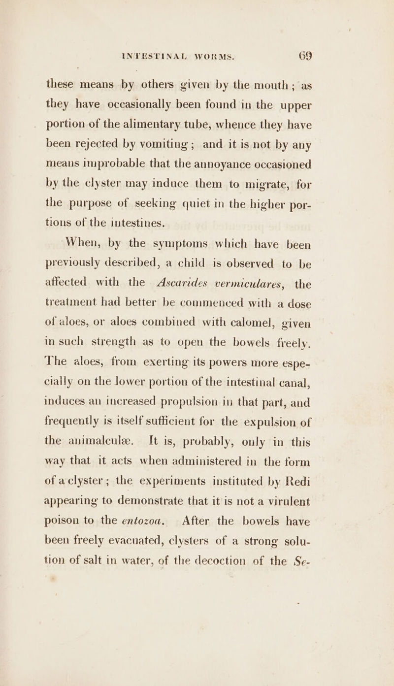 these means by others given by the mouth; as they have occasionally been found in the upper portion of the alimentary tube, whence they have been rejected by vomiting ; and it is not by any means improbable that the annoyance occasioned by the clyster may induce them to migrate, for the purpose of seeking quiet in the higher por- tions of the intestines. When, by the symptoms which have been previously described, a child is observed to be affected with the Ascarides vermiculares, the treatment had better be commenced with a dose of aloes, or aloes combined with calomel, given in such strength as to open the bowels freely. The aloes, from exerting its powers more espe- cially on the lower portion of the intestinal canal, induces an increased propulsion in that part, and frequently is itself sufficient for the expulsion of the animalcule. [t is, probably, only in this way that it acts when administered in the form of aclyster; the experiments instituted by Redi appearing to demonstrate that it is not a virulent poison to the entozoa, After the bowels have been freely evacuated, clysters of a strong solu- tion of salt in water, of the decoction of the Se-