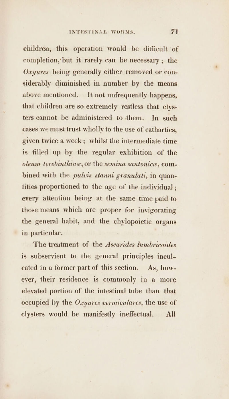 children, this operation would be difficult of completion, but it rarely can be necessary ; the Oxyures being generally either removed or con- siderably diminished in number by the means above mentioned. It not unfrequently happens, that children are so extremely restless that clys- ters cannot be administered to them. In such cases we must trust wholly to the use of cathartics, given twice a week ; whilst the intermediate time 1s filled up by the regular exhibition of the oleum terebinthine, or the semina santonice, com- bined with the pulvis stannt granulate, in quan- tities proportioned to the age of the individual ; every attention being at the same time paid to those means which are proper for invigorating the general habit, and the chylopoietic organs in particular. The treatment of the Ascarides lumbricordes is subservient to the general principles incul- cated in a former part of this section. As, how- ever, their residence is commonly in a more elevated portion of the intestinal tube than that occupied by the Oxyures vermiculares, the use of clysters would be manifestly ineffectual. All