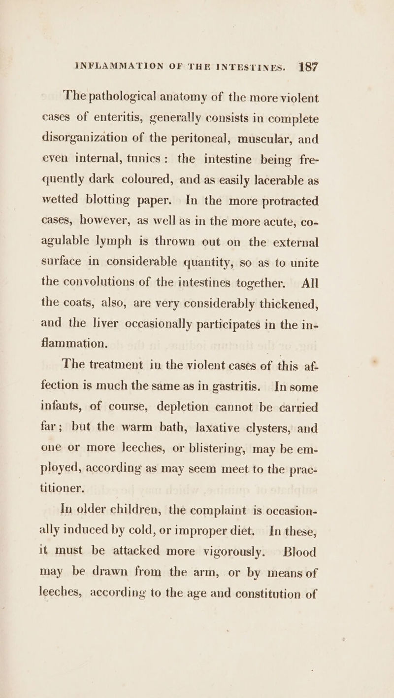 The pathological anatomy of the more violent cases of enteritis, generally consists in complete disorganization of the peritoneal, muscular, and even internal, tunics: the intestine being fre- quently dark coloured, and as easily lacerable as wetted blotting paper. In the more protracted cases, however, as well as in the more acute, co- agulable lymph is thrown out on the external surface in considerable quantity, so as to unite the convolutions of the intestines together. All the coats, also, are very considerably thickened, and the liver occasionally participates in the in- flammation. | The treatment in the violent cases of this af. fection is much the same as in gastritis. In some infants, of course, depletion cannot be carried far; but the warm bath, laxative clysters, and one or more leeches, or blistering, may be em- ployed, according as may seem meet to the prac- titioner. In older children, the complaint is oceasion- ally induced by cold, or improper diet. In these, it must be attacked more vigorously. Blood may be drawn from the arm, or by means of leeches, according to the age and constitution of