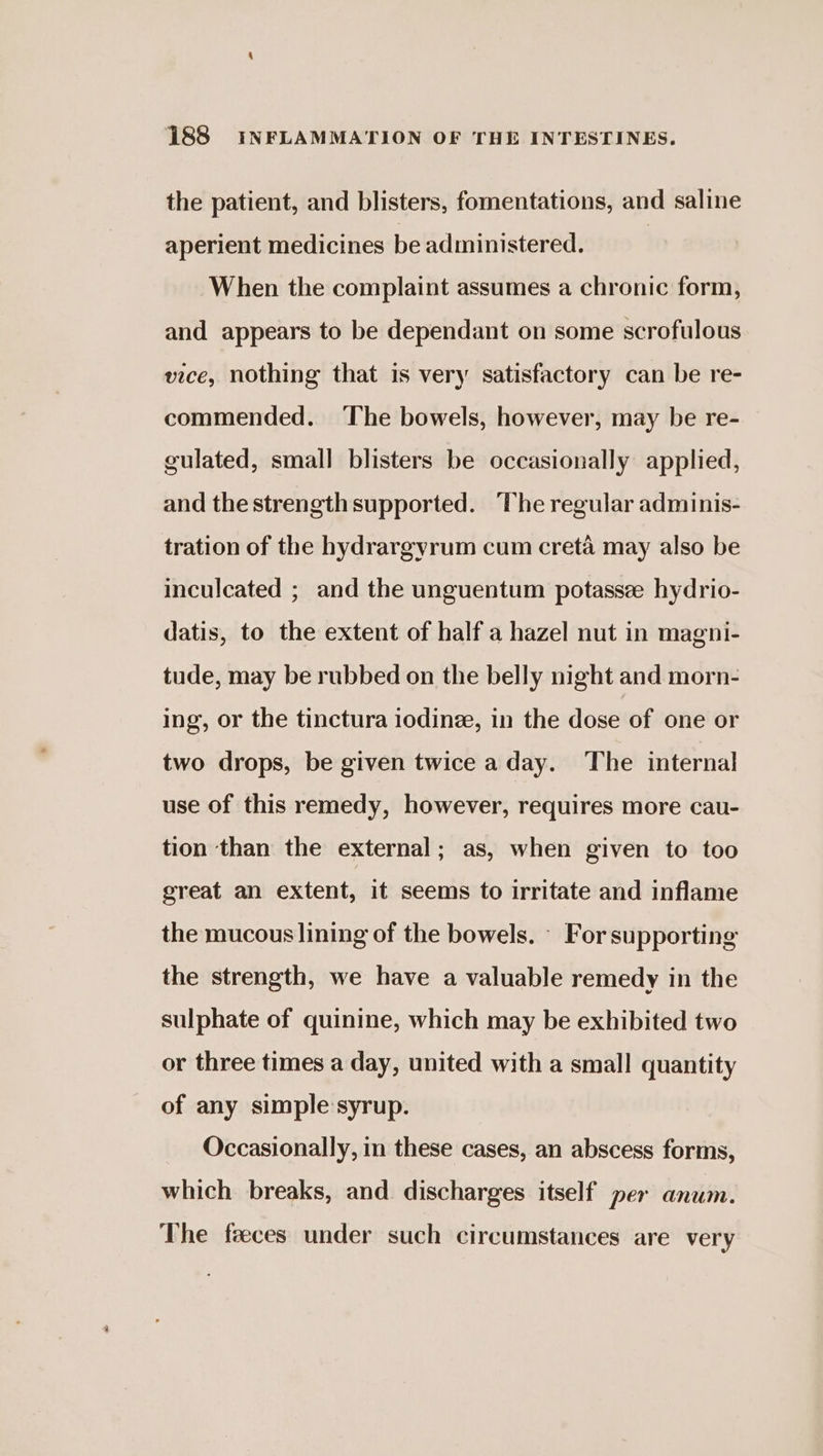 the patient, and blisters, fomentations, and saline aperient medicines be administered. | When the complaint assumes a chronic form, and appears to be dependant on some scrofulous vice, nothing that is very satisfactory can be re- commended. The bowels, however, may be re- gulated, small blisters be occasionally applied, and the strength supported. The regular adminis- tration of the hydrargyrum cum creta may also be inculcated ; and the unguentum potassee hydrio- datis, to the extent of half a hazel nut in magni- tude, may be rubbed on the belly night and morn- ing, or the tinctura iodinee, in the dose of one or two drops, be given twice a day. The internal use of this remedy, however, requires more cau- tion than the external; as, when given to too great an extent, it seems to irritate and inflame the mucous lining of the bowels. - For supporting the strength, we have a valuable remedy in the sulphate of quinine, which may be exhibited two or three times a day, united with a small quantity of any simple syrup. Occasionally, in these cases, an abscess forms, which breaks, and discharges itself per anum. The feeces under such circumstances are very