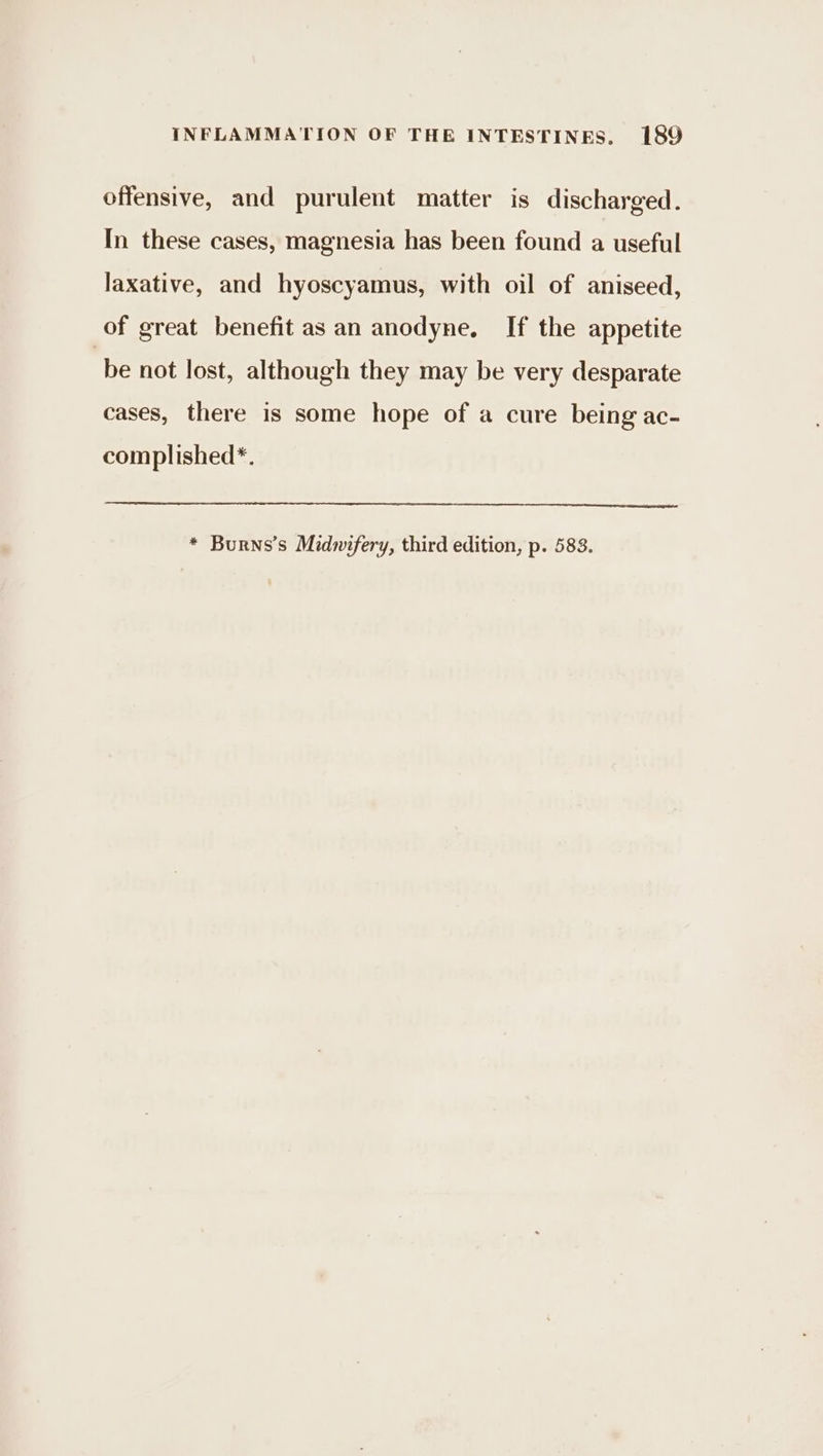 offensive, and purulent matter is discharged. In these cases, magnesia has been found a useful laxative, and hyoscyamus, with oil of aniseed, of great benefit as an anodyne, If the appetite be not lost, although they may be very desparate cases, there is some hope of a cure being ac- complished*. * Burns’s Midwifery, third edition, p. 583.