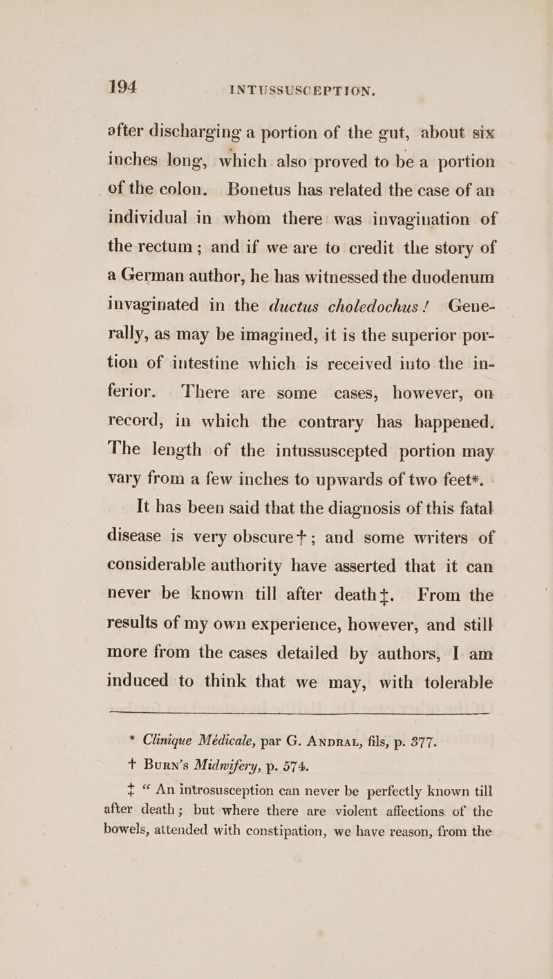 after discharging a portion of the gut, about six inches long, which also-proved to be a portion of the colon. Bonetus has related the case of an individual in whom there was invagination of the rectum ; and if we are to credit the story of a German author, he has witnessed the duodenum Invaginated in the ductus choledochus! Gene- rally, as may be imagined, it is the superior por- tion of intestine which is received into the in- ferior. There are some cases, however, on record, in which the contrary has happened. The length of the intussuscepted portion may vary from a few inches to upwards of two feet*. It has been said that the diagnosis of this fatal disease is very obscure+; and some writers of considerable authority have asserted that it can never be known till after death+t. From the results of my own experience, however, and still more from the cases detailed by authors, I am induced to think that we may, with tolerable * Clinique Medicale, par G. Anprat, fils, p. 377. t Burn’s Midwifery, p. 574. ~ “ An introsusception can never be perfectly known till after death; but where there are violent affections of the bowels, attended with constipation, we have reason, from the