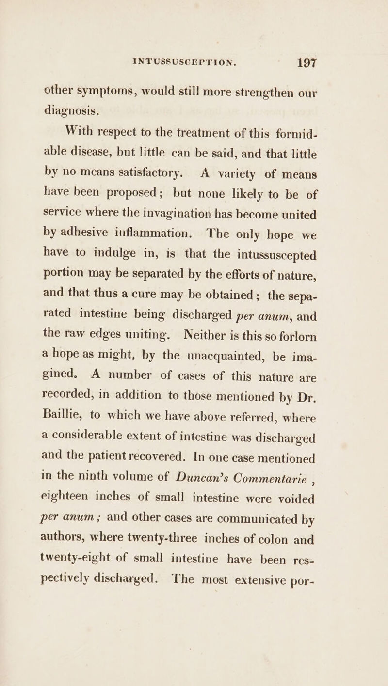 other symptoms, would still more strengthen our diagnosis. With respect to the treatment of this formid- able disease, but little can be said, and that little by no means satisfactory. A variety of means have been proposed; but none likely to be of service where the invagination has become united by adhesive inflammation. The only hope we have to indulge in, is that the intussuscepted portion may be separated by the efforts of nature, and that thus a cure may be obtained; the sepa- rated intestine being discharged per anum, and the raw edges uniting. Neither is this so forlorn a hope as might, by the unacquainted, be ima- gined. A number of cases of this nature are recorded, in addition to those mentioned by Dr. Baillie, to which we have above referred, where a considerable extent of intestine was discharged and the patient recovered. In one case mentioned in the ninth volume of Duncan’s Commentarie j eighteen inches of small intestine were voided per anum ; and other cases are communicated by authors, where twenty-three inches of colon and twenty-eight of small intestine have been res- pectively discharged. The most extensive por-