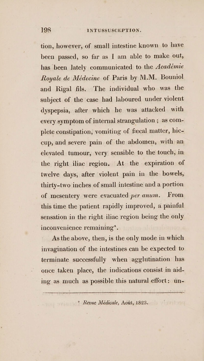 tion, however, of small intestine known to have been passed, so far as I am able to make out, has been lately communicated to the Académie Royale de Médecine of Paris by M.M. Bouniol and Rigal fils. The individual who was the subject of the case had laboured under violent dyspepsia, after which he was attacked with every symptom of internal strangulation ; as com- plete constipation, vomiting of faecal matter, hic- cup, and severe pain of the abdomen, with an elevated tumour, very sensible to the touch, in the right iliac region, At the expiration of twelve days, after violent pain in the bowels, thirty-two inches of small intestine and a portion of mesentery were evacuated per anum. From this time the patient rapidly improved, a painful sensation in the right iliac region being the only — inconvenience remaining”. As the above, then, is the only mode in which invagination of the intestines can be expected to terminate successfully when agglutination has once taken place, the indications consist in aid- ing as much as possible this natural effort: un- * Revue Médicale, Aott, 1825.