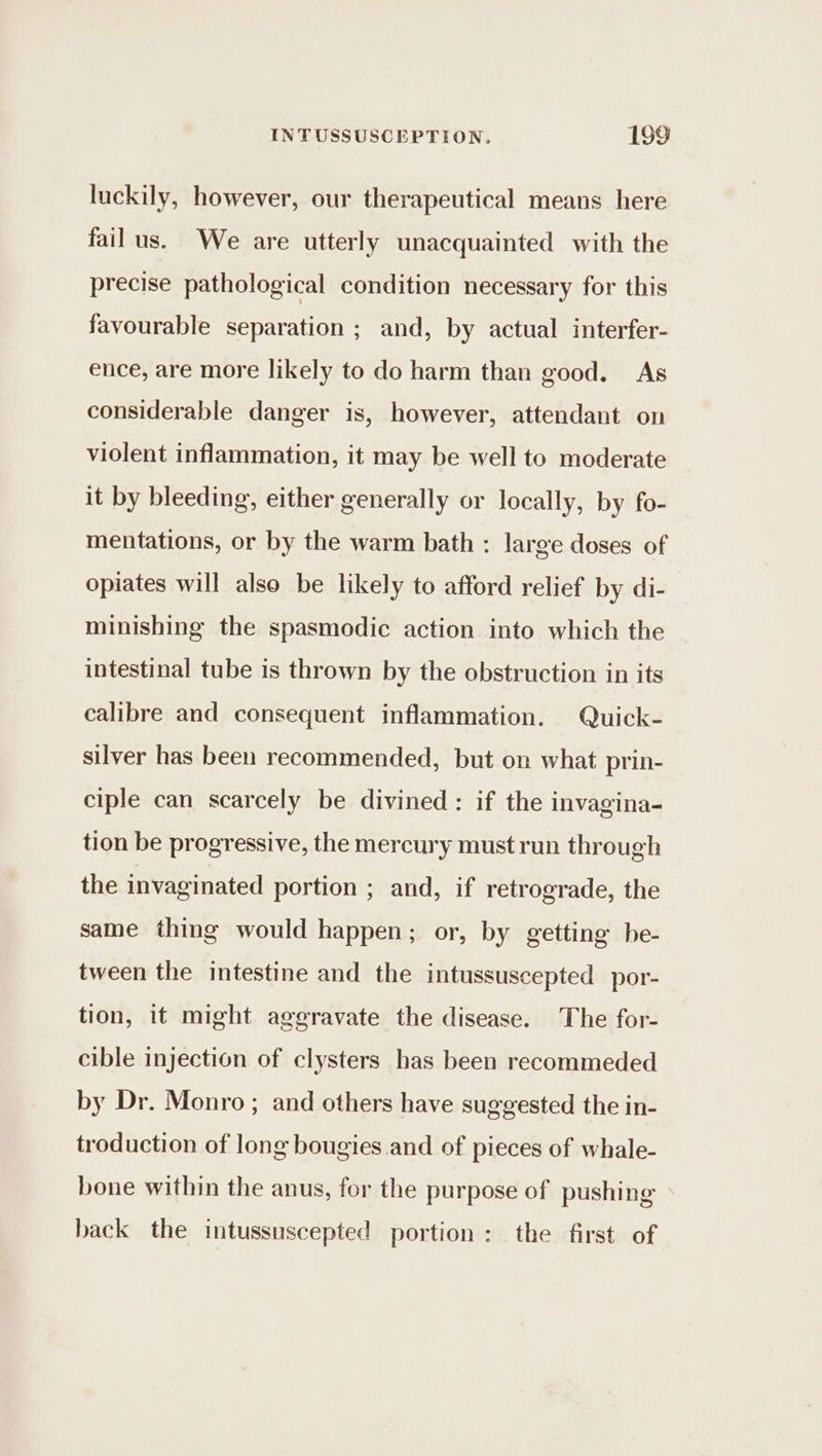 luckily, however, our therapeutical means here failus. We are utterly unacquainted with the precise pathological condition necessary for this favourable separation ; and, by actual interfer- ence, are more likely to do harm than good. As considerable danger is, however, attendant on violent inflammation, it may be well to moderate it by bleeding, either generally or locally, by fo- mentations, or by the warm bath : large doses of opiates will also be likely to afford relief by di- minishing the spasmodic action into which the intestinal tube is thrown by the obstruction in its calibre and consequent inflammation. Quick- silver has been recommended, but on what prin- ciple can scarcely be divined: if the invagina- tion be progressive, the mercury must run through the invaginated portion ; and, if retrograde, the same thing would happen; or, by getting be- tween the intestine and the intussuscepted por- tion, it might aggravate the disease. The for- cible injection of clysters has been recommeded by Dr. Monro ; and others have suggested the in- troduction of long bougies and of pieces of whale- bone within the anus, for the purpose of pushing back the intussuscepted portion: the first of