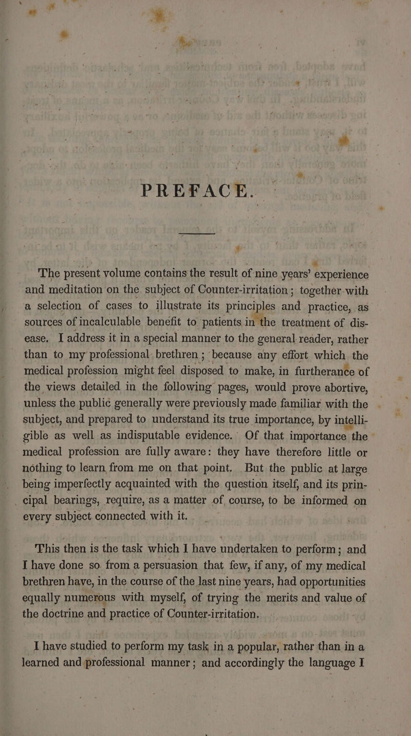 PREFACE. @: The present volume contains the result of nine years’ experience and meditation: on the subject of Counter- irritation ; together. with a selection of cases to illustrate its princi ales od practice, as sources of incalculable benefit to patients. in the treatment of dis- ease. I address it ina special manner to the general. reader, rather than to my professional brethren ; because any effort which the medical profession might feel eee to make, in furtherance of the views detailed in the following pages, would prove abortive, unless the public generally were previously made familiar with the subject, and prepared to understand its true importance, by intelli- gible as well as indisputable evidence.’ Of that importance ote : medical profession are fully aware: they have therefore little or nothing to learn, from me on that point. But the public at large being imperfectly acquainted with the question itself, and its prin- cipal bearings, require, as a matter of course, to be informed on every subject connected with it. | This then is the task which I have undertaken to perform; and I have done so from a persuasion that few, if any, of my medical brethren have, in the course of the last nine years, had opportunities equally numerous with myself, of trying the merits and value of the doctrine and practice of Counter- -irritation. I have studied to perform my task i ina popular, naihar than in a learned and. cisions manner; and accordingly the language I