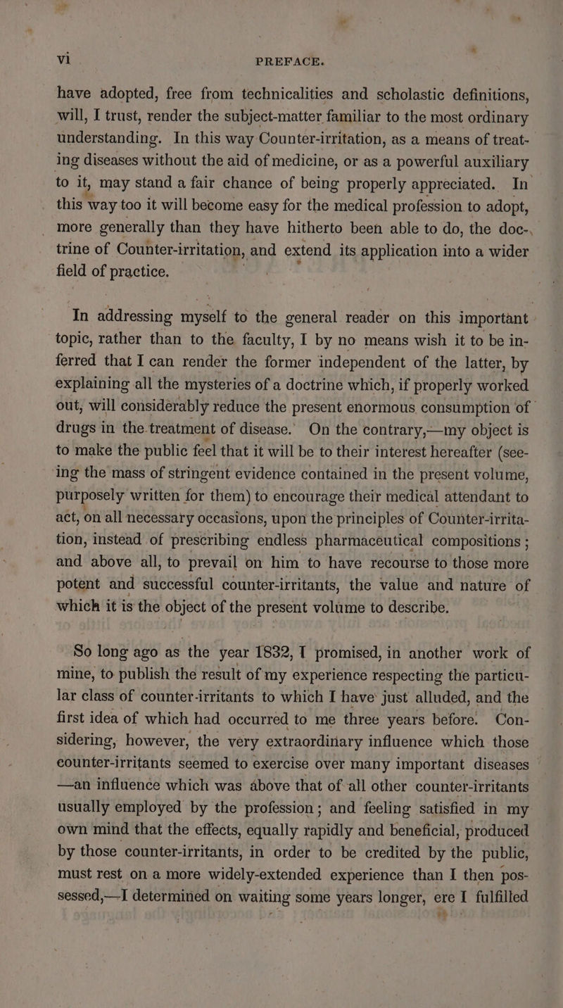 have adopted, free from technicalities and scholastic definitions, will, I trust, render the subject-matter familiar to the most ordinary understanding. In this way Counter-irritation, as a means of treat- ing diseases without the aid of medicine, or as a powerful auxiliary to it, may stand a fair chance of being properly appreciated. In this way too it will become easy for the medical profession to adopt, more generally than they have hitherto been able to do, the doc-, trine of Counter-irritation, and extend its application into a wider field of practice. In addressing a to the general reader on this important - topic, rather than to the faculty, I by no means wish it to be in- ferred that I can render the former independent of the latter, by explaining all the mysteries of a doctrine which, if properly worked out, will considerably reduce the present enormous consumption of | drugs in the. treatment of disease. On the contrary,—my object is to make the public feel that it will be to their interest hereafter (see- ‘ing the mass of stringent evidence contained in the present volume, purposely’ written for them) to encourage their medical attendant to act, on all necessary occasions, upon the principles of Counter-irrita- tion, instead of prescribing endless pharmaceutical compositions ; and above all, to prevail on him to have recourse to those more potent and successful counter-irritants, the value and nature of which it is the object of the present volume to describe. So long ago as the year 1832, I promised, in another work of mine, to publish the result of my experience respecting the particu- lar class of counter-irritants to which I have’ just alluded, and the first idea of which had occurred to me three years before. Con- sidering, however, the very extraordinary influence which those counter-irritants seemed to exercise over many important diseases —an influence which was above that ofall other counter-irritants usually employed by the profession; and feeling satisfied in my own mind that the effects, equally rapidly and beneficial, produced by those counter-irritants, in order to be credited by the public, must rest on a more widely-extended experience than I then pos- sessed,—I determined on waiting some years longer, ere I fulfilled et