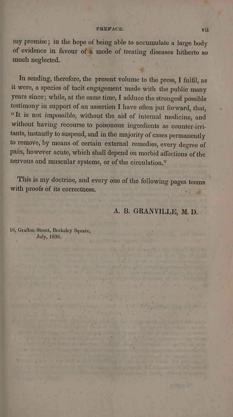 my promise ; in the hope of being able to accumulate a large body of evidence in favour ofa mode of. treating: diseases hitherto so much bain Pa - as rt In sending, therefore, the present volume to the press, I fulfil, as it were, a species of tacit engagement made with the public many years since; while, at the same time, I adduce the strongest possible testimony in support of an assertion I have often put forward, that, “It is not impossible, without the aid of internal medicine, and without having recourse to poisonous ingredients as counter-irri- tants, instantly to suspend, and in the majority of cases permanently to remove, by means.of. certain external remedies, every degree of pain, however acute, which shall depend on morbid affections of the nervous and muscular systems, or of'the circulation.” This is my doctrine, aed every one of the following pages teems with proofs of its correctness. Pail iy age A. B. GRANVILLE, M.D. t Hs 16, Grafton Street, Berkeley Square, July, 1838,