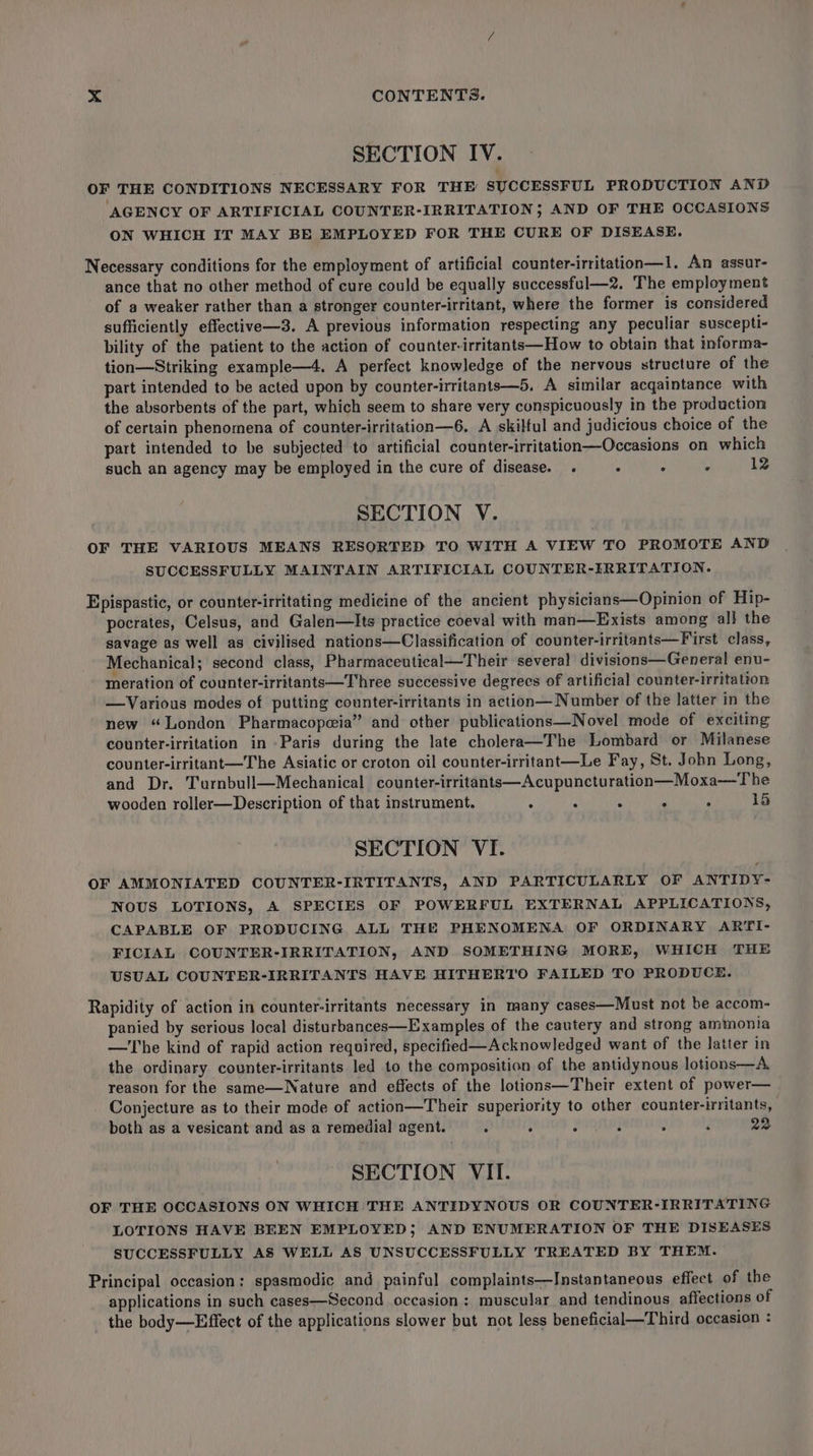 SECTION IV. OF THE CONDITIONS NECESSARY FOR THE SUCCESSFUL PRODUCTION AND AGENCY OF ARTIFICIAL COUNTER-IRRITATION; AND OF THE OCCASIONS ON WHICH IT MAY BE EMPLOYED FOR THE CURE OF DISEASE. Necessary conditions for the employment of artificial counter-irritation—1. An assur- ance that no other method of cure could be equally successful—2. The employment of a weaker rather than a stronger counter-irritant, where the former is considered sufficiently effective—3. A previous information respecting any peculiar suscepti- bility of the patient to the action of counter-irritants—How to obtain that informa- tion—Striking example—4. A perfect knowledge of the nervous structure of the part intended to be acted upon by counter-irritants—5. A similar acqaintance with the absorbents of the part, which seem to share very conspicuously in the production of certain phenomena of counter-irritation—6. A skilful and judicious choice of the part intended to be subjected to artificial counter-irritation—Occasions on which such an agency may be employed in the cure of disease. . . Z ° 12 SECTION V. OF THE VARIOUS MEANS RESORTED TO WITH A VIEW TO PROMOTE AND SUCCESSFULLY MAINTAIN ARTIFICIAL COUNTER-IRRITATION. Epispastic, or counter-irritating medicine of the ancient physicians—Opinion of Hip- pocrates, Celsus, and Galen—Its practice coeval with man—Exists among all the savage as well as civilised nations—Classification of counter-irritants—First class, Mechanical; second class, Pharmaceutical—Their several divisions—General enu- meration of counter-irritants—Three successive degrees of artificial counter-irritation —Various modes of putting counter-irritants in action— Number of the latter in the new “London Pharmacopeia” and other publications—Novel mode of exciting counter-irritation in -Paris during the late cholera—The Lombard or Milanese counter-irritant—The Asiatic or croton oil counter-irritant—Le Fay, St. John Long, and Dr. Turnbull—Mechanical counter-irritants—Acupuncturation—Moxa—The wooden roller—Description of that instrument. . : : : ‘ 15 SECTION VI. OF AMMONIATED COUNTER-IRTITANTS, AND PARTICULARLY OF ANTIDY- NOUS LOTIONS, A SPECIES OF POWERFUL EXTERNAL APPLICATIONS, CAPABLE OF PRODUCING ALL THE PHENOMENA OF ORDINARY ARTI- FICIAL COUNTER-IRRITATION, AND SOMETHING MORE, WHICH THE USUAL COUNTER-IRRITANTS HAVE HITHERTO FAILED TO PRODUCE. Rapidity of action in counter-irritants necessary in many cases—Must not be accom- panied by serious local disturbances—Examples of the cautery and strong ammonia —'T'he kind of rapid action required, specified—Acknowledged want of the latter in the ordinary counter-irritants led to the composition of the antidynous lotions—A. reason for the same—Nature and effects of the lotions—Their extent of power— Conjecture as to their mode of action—Their superiority to other counter-irritants, both as a vesicant and as a remedial agent. : : 3 . : i 22 SECTION VII. OF THE OCCASIONS ON WHICH THE ANTIDYNOUS OR COUNTER-IRRITATING LOTIONS HAVE BREN EMPLOYED; AND ENUMERATION OF THE DISEASES SUCCESSFULLY AS WELL AS UNSUCCESSFULLY TREATED BY THEM. Principal occasion: spasmodic and painful complaints—Instantaneous effect of the applications in such cases—Second occasion : muscular and tendinous affections of the body—Effect of the applications slower but not less beneficial—Third occasion :