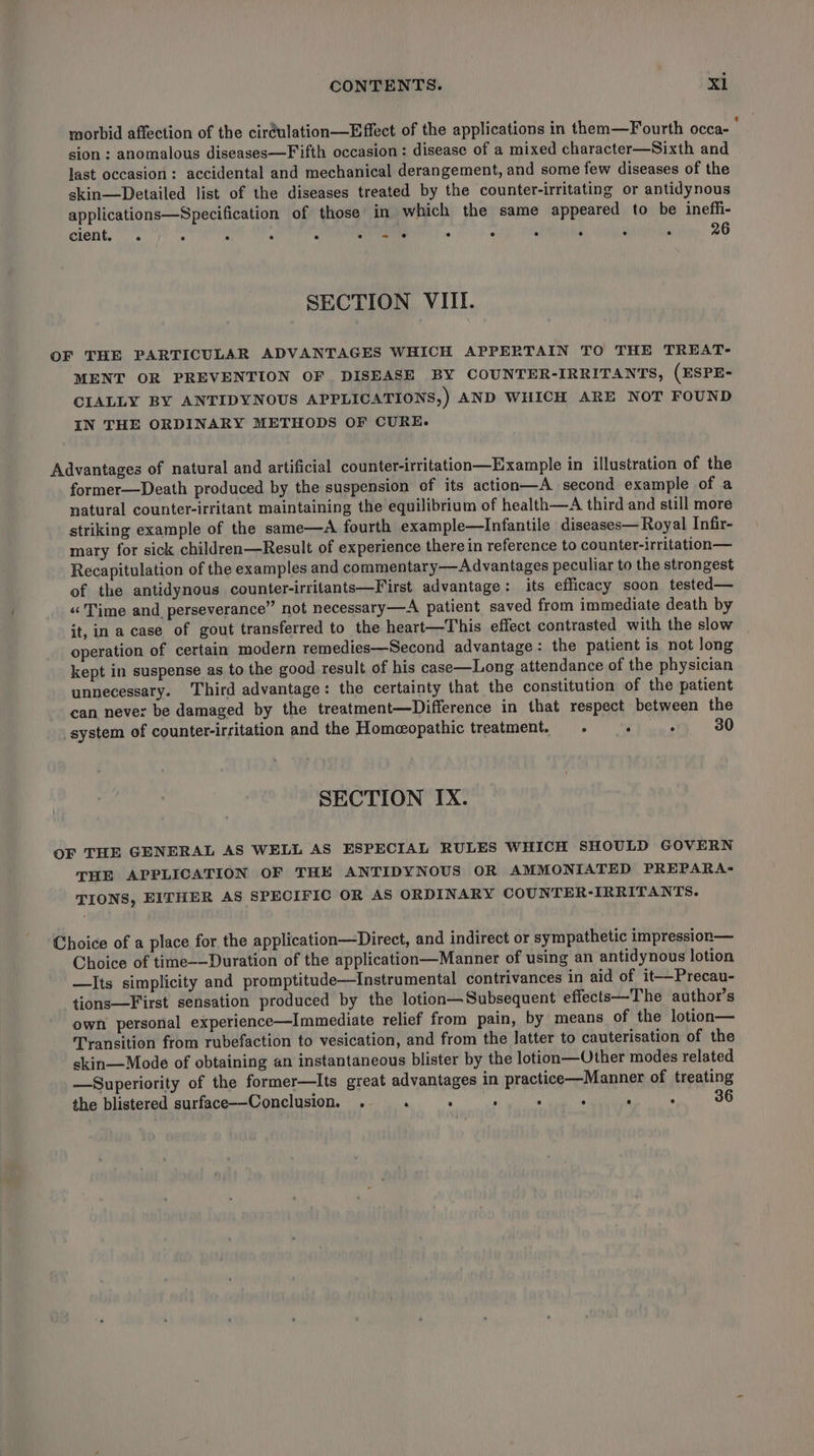 morbid affection of the ciréulation—Effect of the applications in them—Fourth occa- } sion : anomalous diseases—Fifth occasion: disease of a mixed character—Sixth and last occasion: accidental and mechanical derangement, and some few diseases of the skin—Detailed list of the diseases treated by the counter-irritating or antidynous applications—Specification of those in which the same appeared to be ineffi- cient, “s : : : : one : . ° ‘ ; 4 26 SECTION VIII. OF THE PARTICULAR ADVANTAGES WHICH APPERTAIN TO THE TREAT- MENT OR PREVENTION OF DISEASE BY COUNTER-IRRITANTS, (ESPE- CIALLY BY ANTIDYNOUS APPLICATIONS, ) AND WHICH ARE NOT FOUND IN THE ORDINARY METHODS OF CURE. Advantages of natural and artificial counter-irritation—Example in illustration of the former—Death produced by the suspension of its action—A second example of a natural counter-irritant maintaining the equilibrium of health—A third and still more striking example of the same—A fourth example—Infantile diseases— Royal Infir- mary for sick childrea—Result of experience therein reference to counter-irritation— Recapitulation of the examples and commentary—Advantages peculiar to the strongest of the antidynous counter-irritants—First advantage: its efficacy soon tested— «Time and perseverance” not necessary—A patient saved from immediate death by it, in a case of gout transferred to the heart—This effect contrasted with the slow operation of certain modern remedies—Second advantage: the patient is not Jong kept in suspense as to the good result of his case—Long attendance of the physician unnecessary. Third advantage: the certainty that the constitution of the patient can never be damaged by the treatment—Difference in that respect between the system of counter-irritation and the Homeopathic treatment. : . 30 SECTION IX. OF THE GENERAL AS WELL AS ESPECIAL RULES WHICH SHOULD GOVERN THE APPLICATION OF THE ANTIDYNOUS OR AMMONIATED PREPARA- TIONS, EITHER AS SPECIFIC OR AS ORDINARY COUNTER-IRRITANTS. Choice of a place for the application—Direct, and indirect or sympathetic impression— Choice of time-—Duration of the application—Manner of using an antidynous lotion —Its simplicity and promptitude—Instrumental contrivances in aid of it-—Precau- tions—First sensation produced by the lotion—Subsequent effects—The author’s own personal experience—Immediate relief from pain, by means of the lotion— Transition from rubefaction to vesication, and from the latter to cauterisation of the skin—Mode of obtaining an instantaneous blister by the lotion—Other modes related —Superiority of the former—Its great advantages in practice—Manner of treating the blistered surface-—-Conclusion. . . . °  ‘ : 36