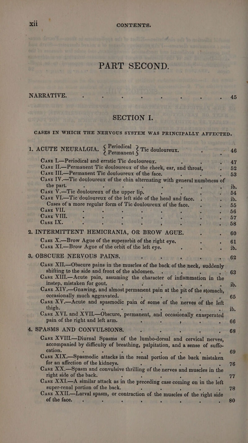 PART SECOND. NARRATIVE. : : ‘ ° ° : ‘ ~ 45 SECTION I. CASES IN WHICH THE NERVOUS SYSTEM WAS PRINCIPALLY AFFECTED. Periodical : 1, ACUTE NEURALGIA. § pooe ent ¢ Tic douloureux. : 46 Case I.—Periodical and erratic Tic douloureux. - 47 Case II.—Permanent Tic douloureux of the cheek, ear, and thkoat) ~ 52 Case III.—Permanent Tic douloureux of the face. ; ok 53 Cast IV.—Tic douloureux of the chin alternating with general siunilbhedd of the part. ‘ ; ‘ .+) Sib, Cast V.—Tic dbbloureuk of the Bbber lip. d ff 64 Cast VI.—Tic douloureux of the left side of the head and face. . eu ib. Cases of a more regular form of Tic douloureux of the face. i sa 65 Casz VII. : : : ; ‘ ; : f0.56 Case VIII. : ; : 3 k ! : Fy ny f Casz IX. we 3 s y s 474p.58 2. INTERMITTENT HEMICRANIA, OR BROW AGUE. : - 60 Casz X.—Brow Ague of the superorbit of the right eye. , Aer) Casz XI.—Brow Ague of the orbit of the left eye. ee ee 3. OBSCURE NERVOUS PAINS. ' 4 tame 62 Case XII.—Obscure pains in the muscles of the pe of the neck, wat yr shifting to the side and front of the abdomen. . . 63 Case XIII.—Acute pain, assuming the character of inflammation in the instep, mistaken for gout. ' ib. Case XIV.—Gnawing, and almost permanent pain at the pit of the stomach, occasionally much aggravated. 65 Case XV.—Acute and apeemOns pain of some ‘of the nerves of the left thigh. ib. Casz XVI. and XVIL. —Obscure, permanent, and occasionally exasperated pain of the right and left arm. : : ’ ° - 66 4, SPASMS AND CONVULSIONS. . , : ; ioh'gg Case XVIII—Diurnal Spasms of the lumbo-dorsal and cervical nerves, accompanied by difficulty of “agemea eee and a sense of suffo- cation. 69 Case XIX —Spasmnodic aitackyt in the renal portion of the back mistaken for an affection of the kidneys. 76 Caszt XX.—Spasm and convulsive thrilling of the nerves Bnd ccneies | in the right side of the back. : cn Casz XXI,—A similar attack as in the precedirig. case coming on in the left super-renal portion of the back. ‘ 78 Case XXII.—Larval spasm, or contraction of the muscles of the right side of the face. . ; ‘ ' . : : - +80