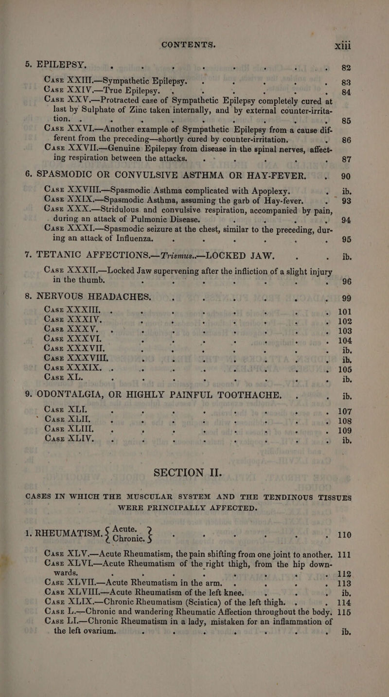 5. EPILEPSY, : . . : . . . Casz XXIIT.—Sympathetic Epilepsy. . : Case XXIV.—True Epilepsy. . . Casz XX V.—Protracted case of Sympathetic Epilepsy completely cured at last by Sulphate of Zinc taken internally, and by external counter-irrita- tion.’ .. . . : : : é i . Case XXVI.—Another example of Sympathetic Epilepsy froma cause dif- ferent from the preceding—shortly cured by counter-irritation. . Casr XXVII.—Genuine. Epilepsy from disease in the spinal nerves, affect- ing respiration between the attacks. . ° : 6. SPASMODIC OR CONVULSIVE ASTHMA OR HAY-FEVER. Casz XXIX.—Spasmodic Asthma, assuming the garb of Hay-fever. Cass XXX.—Stridulous. and convulsive respiration, accompanied by pain, during an attack of Pulmonic Disease. 2 ‘ J . Cass XX XI.—Spasmodic seizure at the chest, similar to the preceding, dur- ing an attack of Influenza. “ 7 TETANIC AFFECTIONS.—Trismus.—LOCKED JAW. Casz XX XTI.—Locked Jaw supervening after the infliction of a slight injury in the thumb. : Pane cote ; : : 8. NERVOUS HEADACHES. : : Case X XXIII, Case XXXIV. Case XXXV. , Casz XXXVI. Case XXXVII. Cast XXXVIII. ° e e eo) a © - 6: ees bee ote SS 6 Se ee os . oa Se * “o Ses 7s e e ° ee 8 8 @ e ° e e e ° e Case XXXIX. . ’ § Case XL. | i i 4 ‘ “ 9. ODONTALGIA, OR HIGHLY PAINFUL TOOTHACHE. . 4 Caste XLI. r ; ‘ ‘ : * Case XLII. ; . ‘ : . : Cast XLIII, 4 , . : ‘ * ‘ s Casz XLIV. J F 7 a ‘ ‘ : “ SECTION II. WERE PRINCIPALLY AFFECTED. 1. RHEUMATISM. § Go, 2 Casz XLV.—Acute Rheumatism, the pain shifting from one joint to another. Case XLVI—Acute Rheumatism of the right thigh, from the hip down- wards. ‘  F ‘ ‘ Case XLVII.—Acute Rheumatism in the arm. . a ; ‘ Casz XLVIII.—Acute Rheumatism of the left knee. ~ . d &gt; Casz XLIX.—Chronic Rheumatism (Sciatica) of the left thigh. . ‘ Case L.—Chronic and wandering Rheumatic Affection throughout the body. Case LI.—Chronic Rheumatism in a lady, mistaken for an inflammation of the left ovarium. ; ‘ ‘ ‘ ‘ ° ‘ 110 bhi 112 113 ib. 114 115 ib.