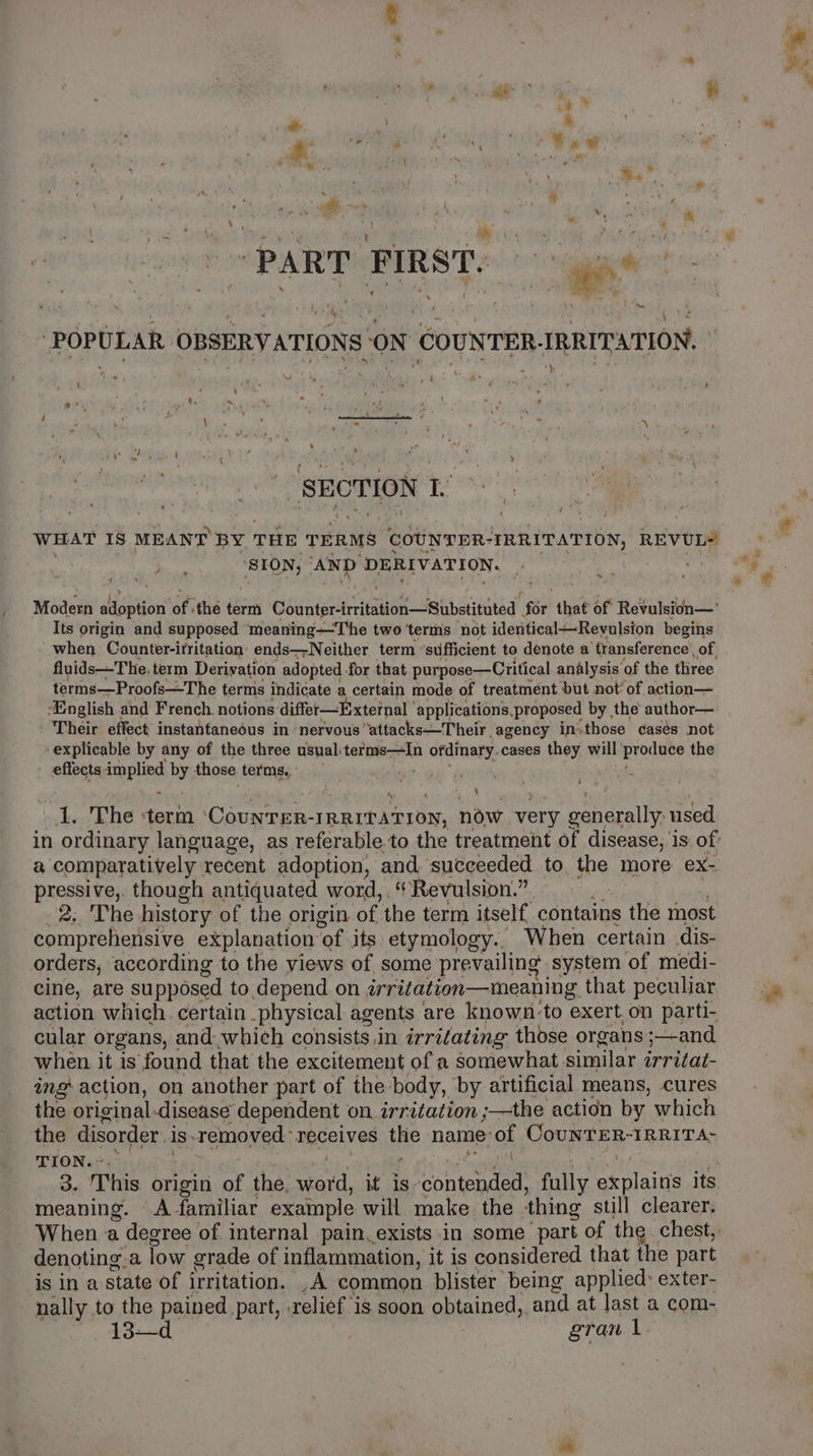 “PART FIRST. gi “POPULAR OBSERVATIONS ON COUNTER-IRRITATION, ‘ ‘ “byl { - 7 ’ SEC TION Ll’ : WHAT Is MEANT BY THE TERMS COUNTER- ‘IRRITATION, REVUL=' ay oe AND DERIVATION. = «4 t Modern adoption of ithe term suka aek setacuecieal for that of Revulsion— Its origin and supposed ‘meaning—The two terms not identical—Revulsion begins when Counter-irritation ends—Neither term ‘sufficient to denote a ‘transference of. fluids—The, term Derivation adopted for that purpose—Critical analysis of the three terms—Proofs—The terms indicate a certain mode of treatment but not’ of action— ‘English and French. notions differ—Exteinal applications,proposed by the author— Their effect instantanedus in ‘nervous ‘attacks—Their agency inithose casés not ‘explicable by any of the three usual: ian coh ordinary. cases they will dghan? the effects implied by those terms. ° , in ordinary language, as referable.to the treatment of disease, is of’ a comparatively recent adoption, and succeeded to the more ex- pressive, though antiquated word, . Revulsion.” 2, ‘The history of the origin of the term itself, contain: ns te most comprehensive explanation of its etymology.. When certain dis- orders, according to the views of some: prevailing system of medi- cine, are su pposed to depend on irritation—meaning that peculiar action which. certain _physical agents are known: to exert on parti- cular organs, and: whieh consists in irritating those organs s—and when it is found that the excitement of a somewhat similar irritat- ing action, on another part of the: body, by artificial means, cures the original disease dependent on irritation ;—the action by which the disorder 1s. removed receives the name: of Page BRIA TION. ~. bin. ayy, 3. This origin “: the. word, it is contended, fully Spans its meaning. A familiar example will make the ‘thing still clearer. When a degree of internal pain exists in some part of the. chest, denoting.a low grade of inflammation, it is considered that the part is in a state of irritation. ,A common blister being applied: exter- nally to the pained part, relief is soon obtained, and at last a com- 13—d } gran \ ‘