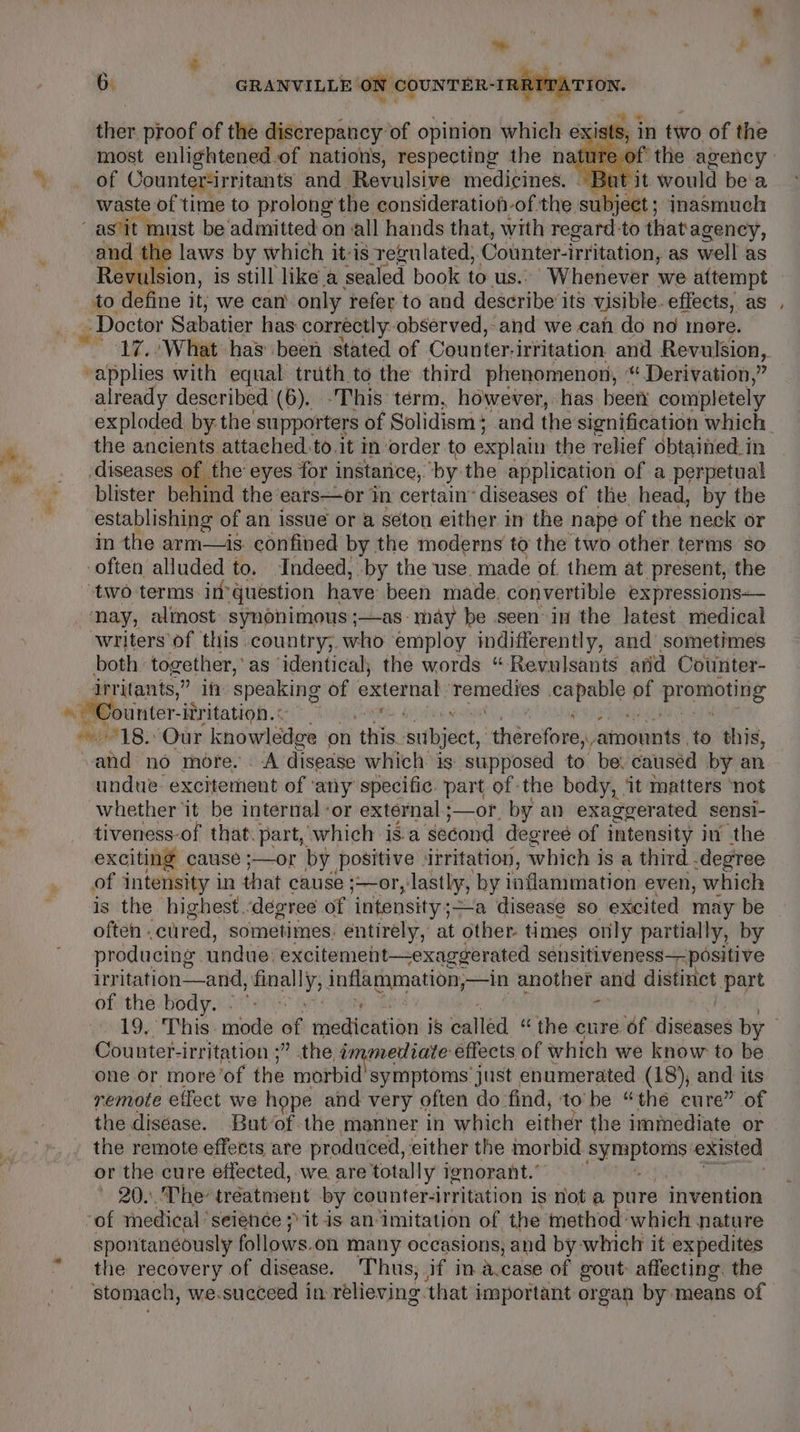 - , Ps 6 GRANVILLE ON COUNTER-IRRITATTO ION. ther proof of the discrepancy: of opinion which e3 iat; most enlightened.of nations, respecting the nature of of Counter-irritants and Revulsive medicines. - Bi ti waste of time to prolong the consideration-of the. subject ; jnasmuch in tivo of the and the laws by which it-is regulated, Counter-irritation, as well as Revulsion, is still like a sealed book to us..’ Whenever we attempt to define it, we can only refer to and describe its visible. effects, as Doctor Sabatier has correctly observed, and we can do no more. -applies with equal truth to the third phenomenon, * Derivation,” already described (6). -This term, however, has been completely the ancients attached.to.it in order to explain the relief obtained. in ‘diseases. of. the eyes for instance, ‘by the application of a perpetual blister behind the ‘ears—or in certain’ diseases of the head, by the establishing of an issue or a seton either in the nape of the neck or in the arm—is confined by the moderns to the two other terms so -often alluded to. Indeed, -by the use. made of them at present, the ‘two terms im question have been made. convertible expressions— nay, almost synonimous;—as may be seen in the latest medical writers of this. country, who employ indifferently, and sometimes both together,’ as ‘identical; the words “ Revulsants arid Cotinter- irritants, Monte speaking of external ican a eases - sins eked ounter-itritation.&lt; undue excitement of ‘any specific. part of the body, ‘it matters ‘not whether it be internal or external ;—or. by an exaggerated sensi- tiveness-of that. part, which isa ‘second degree of intensity i the exciting cause ;—or by positive ‘irritation, which is a third. degree of intensity in that cause ;~or, lastly, by inflammation even, which is the highest. degree of intensity;—a disease so excited may be often - cured, sometimes: entirely, at other times only partially, by producing. undue. excitemeht—exaggerated sensitiveness— positive itvitation—and, pea fafis inate another and distinct part of the body. - ¢ . Counter-irritation ;” the umn mediate effects of which we know to be one or more’ ‘of the morbid symptoms just enumerated (18), and its remote effect we hope and very often do. find, to be “the eure” of the diséase. But of-the manner in which either the immediate or the remote effects are produced, either the morbid lt existed or the cure effected, we are totally ignorant.’ 20. The’ treatment by counter-irritation is not a ure invention -of medical seience it is an: imitation of the method: which nature spontaneously follows. oh many occasions, and by which it expedites the recovery of disease. Thus, if in a.case of gout affecting. the stomach, we.succeed In: relieving. that important organ by means of