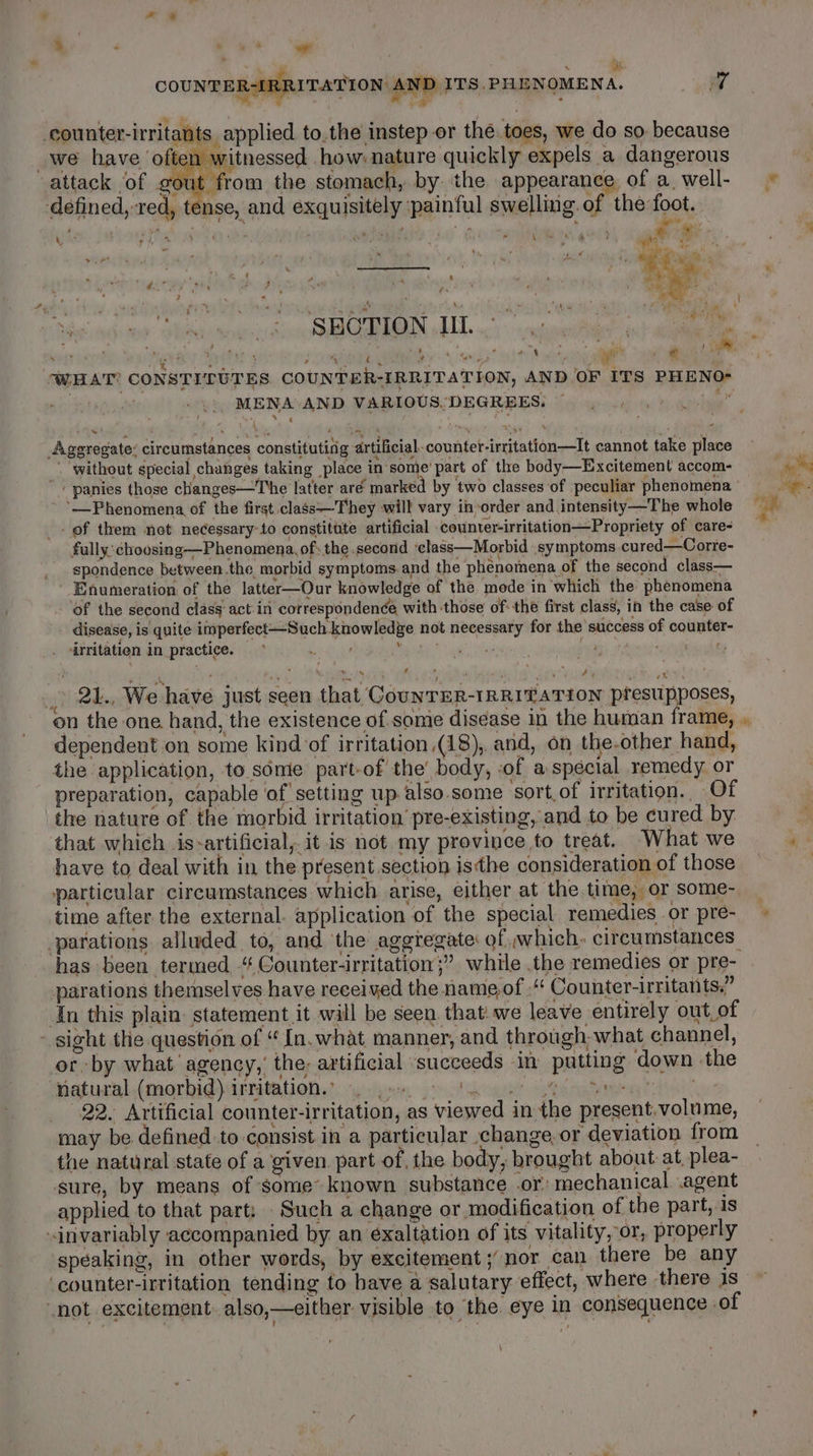 ae ae ieee COUNTER-LRRITATION. AND ITS.PHENOMENA. we *, ‘ Lie m counter-irritants, applied to.the instep or the toes, we do so. because _we have often witnessed how: nature quickly expels a dangerous attack of gout from the stomach, by the appearance of a well- © defined, red, tense, and exquisitely :painful swelling of the foot. \ : nme eg ote’ ory i ‘ . ; _ 4 4 4 PMN g ‘, ag ay i i g . ‘ve + . &gt; fi ak ‘ \ | ‘ At a oe ei if Pilad echo dev i ekeke ender Aico SURG NERENS 19 a: rug Nee ch: ain Mabe on vl : ; er ; ; MAR Ny 5 ‘ r P / Ae ITS PHENO- WHAT? CONSTITUTES COUNTER-IRRITATION, AND OF wiy , MENA AND VARIOUS. DEGREES. Aggregate: circumstances constituting artificial-counter-irritation—It cannot take place _ without special changes taking place in some’ part of the body—Excitement accom- ho ‘ panies those cHanges—The latter aré marked by two classes of peculiar phenomena ' a ‘Phenomena of the first class—They will vary inorder and.intensity—The whole = of them not necessary to constitute artificial counter-irritation—Propriety of cares — fully: choosing—Phenomena, of: the second ‘class—Morbid symptoms cured—Corre- _ spondence between.the morbid symptoms.and the phenomena of the second class— Enumeration of the latter—Our knowledge of the mode in which the phenomena of the second class’ act. in correspondenée with those of: the first class; in the case of disease, is quite imperfect—Such knowledge not necessary for the success of counter- irritatien in practice. oe Ree: VRE) heer cite Ay ' , Sees te ae YAR oN eae Oo. gtd . 21., We have just seen that CouNTER-IRRITATION presupposes, on the one hand, the existence of some disease in the human frame, , dependent on some kind of irritation (18), and, on the-other hand, the application, to some part-of the’ body, of a special remedy or preparation, capable of setting up also.some sort.of irritation. Of the nature of the morbid irritation pre-existing, and to be cured by | that which is-artificial, it is not my province to treat. What we E have to deal with in the present section isthe consideration of those particular circumstances which arise, either at the time, or some- _ time after the external. application of the special remedies or pre- -parations alluded to, and the aggregate: of which. circumstances: has been termed “ Counter-irritation;” while the remedies or pre- parations themselves have received the name of -‘ Counter-irritants.” In this plain: statement it will be seen. that. we leave entirely out of - sight the question of “ In. what manner, and through, what channel, or by what’ agency,’ the; artificial succeeds in putting down the tiafturhl.(morbid\irritatione’. wsigen pot Ange’ ete otea e 22. Artificial counter-irritation, as viewed in the present,volume, may be defined to consist. in a particular change, or deviation from the natural state of a given part of, the body, brought about at, plea- sure, by means of some’ known substance or: mechanical. agent applied to that part: Such a change or modification of the part, is invariably accompanied by an exaltation of its vitality, or, properly speaking, in other words, by excitement; nor can there be any ‘counter-irtitation tending to bave a salutary effect, where there 1s not excitement. also,—either visible to the. eye in consequence of