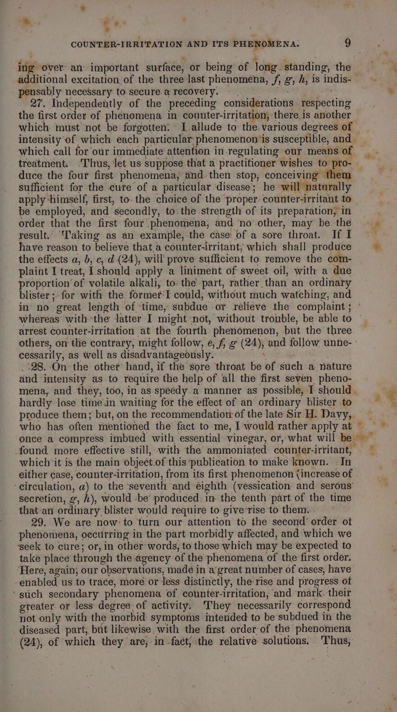 a , ae ” os x i a ing over an important surface, or being of long standing, the additional excitation of the three last phenomena, /f, g, A, is indis- - pensably necessary to secure a recovery. | a 27. Independently of the preceding considerations respecting the first order of phenomena in counter-irritation, there is another which must not be forgotten: [allude to the. various degrees of which call for our immediate attention in.regulating our means of treatment. .Thus, let us suppose that a practitioner wishes to pro- duce the four first phenomena, and then stop, conceiving them sufficient for the cure of a particular disease; he will naturally apply ‘himself, first, to- the choice of the ‘proper. counter-irritant to be employed, and secondly, to the strength of its preparation, in order that the first four phenomena, and ‘no’ other, may be. the result. 'aking as an example, the case: of a sore throat. If I have reason to believe that. a counter-irritant, which shall produce the effects a, b, c, d (24), will prove sufficient to remove the com- plaint I treat, I should apply a liniment of sweet oil, with a due proportion of volatile alkali, to. the-part, rather than an ordinary blister ;- for with the. former‘I could; without much watching, and whereas with the latter I might not, without trouble, be able to arrest counter-irritation at the fourth phenomenon, but the three others, on the contrary, might follow, ¢, f e (24); and follow unne- cessarily, as well as disadvantageously. cet Mah aa _'28. On the other hand, if the sore throat be of such a nature and intensity as to require the help of all the first seven pheno- mena, and they, too, in as.speedy.a manner as possible, I should . hardly lose time.in waiting for the effect of an ordinary blister to produce them; but, on the recommendation: of the late Sir H. Davy,, found more effective still, with the ammoniated counter-irritant, which it is the main object.of this ‘publication to make known. . In either case, counter-irritation, from its first phenomenon (increase of ‘circulation, a) to the ‘seventh and ‘eighth (vessication and serous’ secretion, «, i), would -be’ produced, in the tenth part of the time that:an ordinary blister would require to giverrise to them. | | 29. We are now’ to turn our attention to the second’ order ot phenomena, occurring in the part morbidly affected, and which we ‘seek to cure; or, in other words, to those which may be expected to take place through the agency of the phenomena of the first order. Here, again; our observations, madé in a’great number of cases, have enabled us to trace, more or less distinctly, the rise and progress of ‘such secondary phenomena of counter-irritation, and mark. their greater. or less’ degree of activity. They necessarily correspond not only with the morbid symptoms intended to be subdued in the diseased part, but likewise. with the first order of the phenomena (24), of which they are; in -fact,;:the relative solutions. ‘Thus, # ¢ ie