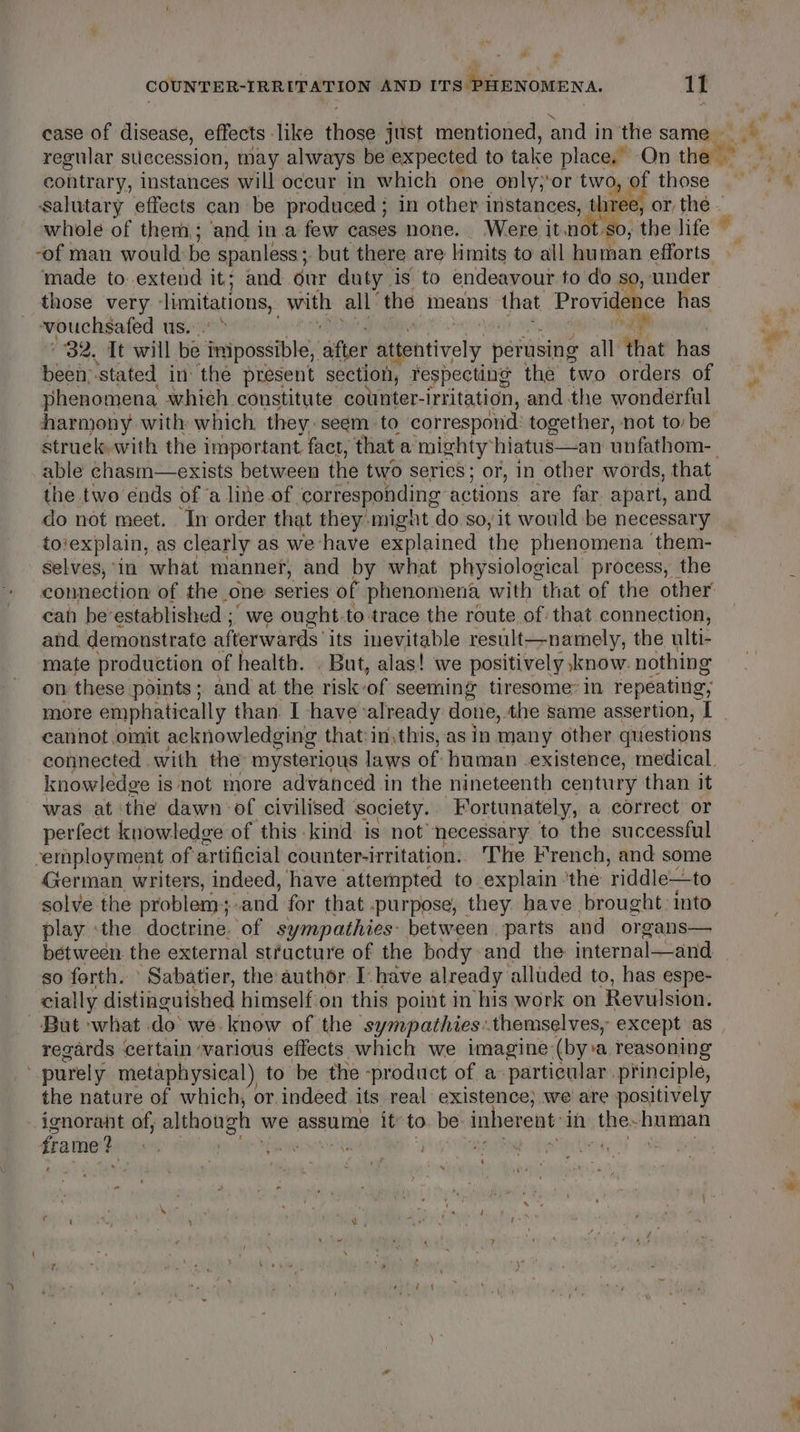 ‘al + COUNTER-IRRITATION AND ITS PHENOMENA. 11 case of disease, effects like vitae just mentioned, and in the same regular succession, may always be expected to take place. On the — contrary, instances will occur in which one only;‘or two, of those salutary effects can be produced ; in other instances, shee, -of man would be spanless;. but there are limits to all human efforts made to.extend it; and our duty is to endeavour to do so, under those very imitations, _with all’ the means that Erovideice has vouchsafed us, 32. Tt will be imipossible, after attentively perusing all that has been; ‘stated in the present section, fespecting the two orders of phenomena which constitute cotnter-irritation, and the wonderful harmony with which they. seem to correspond: together, not to be able chasm—exists between the two Series; or, in other words, that the two ends of ‘a line of ‘corresponding actions are far apart, and do not meet. In order that they might do so, it would be necessary to‘explain, as clearly as we have explained the phenomena them- selves, ‘in what manner, and by what physiological process, the cah be’ established ;' we ought. to trace the route of that connection, and demonstrate afterwards its inevitable result—namely, the ulti- mate production of health. . But, alas! we positively know. nothing on these points; and at the risk: of seeming tiresome’ in repeating, cannot omit acknowledging that:in, this, as in many other questions knowledge is not more advanced in the nineteenth century than it was at the dawn of civilised society. Fortunately, a correct or perfect knowledge of this kind is not necessary to the successful serployment of artificial counter-irritation.. The French, and some German writers, indeed, have attempted to explain the riddle—to solve the problem and for that .purpose, they have brought: into play the doctrine. ‘of sympathies: between. parts and organs— so forth. ‘ Sabatier, the author Ihave already alluded to, has espe- cially distinguished himself on this point in his work on Revulsion. But what do’ we. know of the sympathies:.themselves, except as regards certain ‘various effects which we imagine (bya reasoning purely metaphysical) to be the - ‘product of a: particular principle, the nature of which, or indeed its real existence; we are positively ignorant of, although we assume it’ to. be inherent in seg nanwian frame? vn , fous bi ; ; 7 -