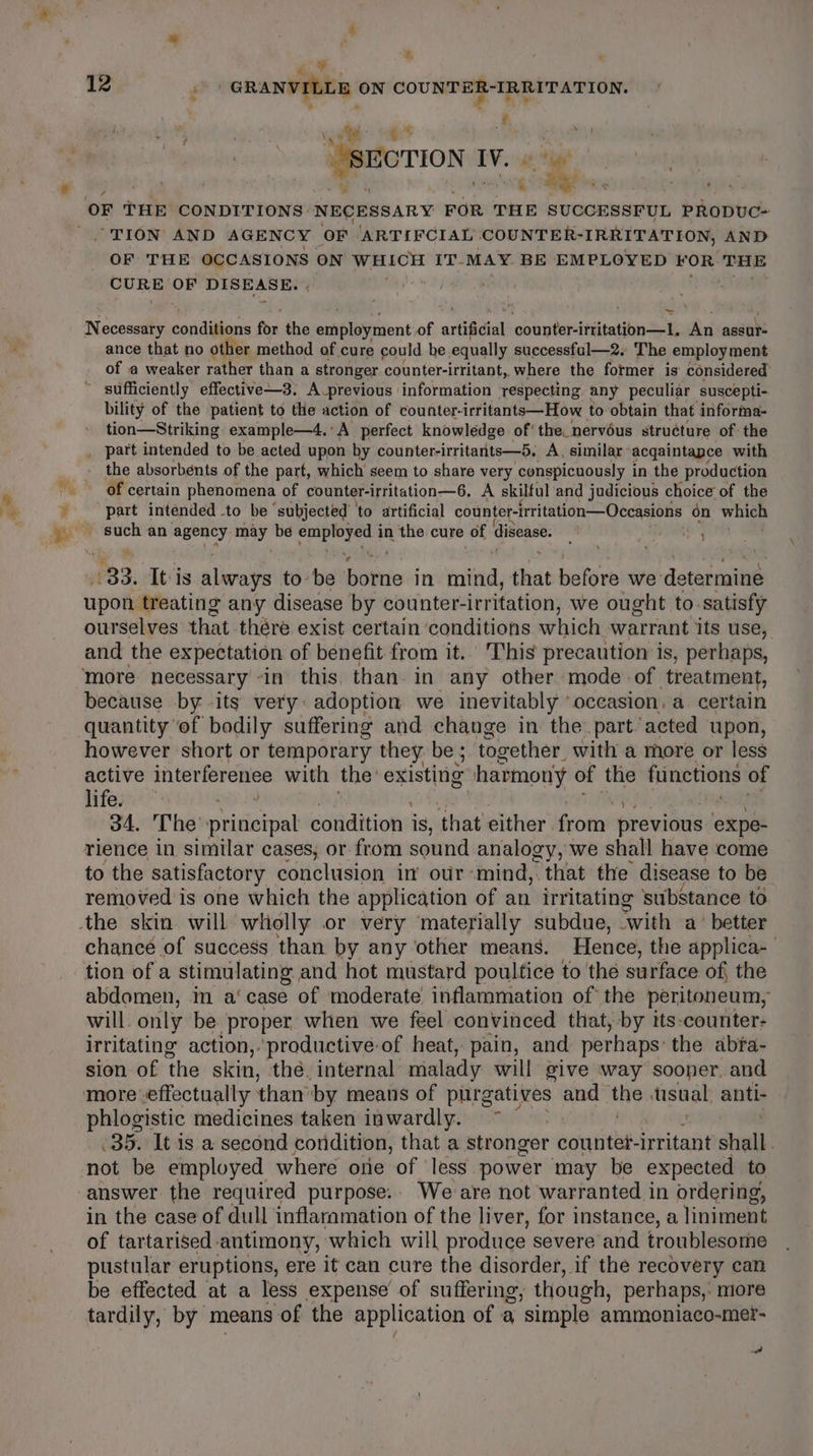 ¥, 7 12 ah GRANVILLE ON COUNTER-IRRITATION. 5 te: ¢ = 4 : a | | “SECTION IV. © aes ae a on Shi OF THE CONDITIONS NECESSARY FOR THE SUCCESSFUL pRoDUC- “TION AND AGENCY OF ‘ARTIFCIAL COUNTER-IRRITATION, AND OF THE OCCASIONS ON WHICH IT- MAY. BE EMPLOYED VOR THE CURE OF DISEASE. | aod Necessary conden for the emiploynient of arlifidial counter-ittitation—1. An assur- ance that no other method of cure could be. equally successfal—2. The employment of a weaker rather than a stronger counter-irritant, where the former is considered’ ~ sufficiently effective—3. A-previous information respecting any peculiar suscepti- bility of the patient to the action of counter. irritants—How to obtain that informa- tion—Striking example—4.°A perfect knowledge of’ the. nervous structure of: the . part intended to be acted upon by counter-irritants—5. A, similar: acqaintapce with the absorbents of the part, which seem to share very conspicuously in the production of certain phenomena of counter-irritation—6, A skilful and judicious choice of the part intended to be ‘subjected ‘to artificial counter-irritation—Occasions on which cite an seeney, ey be i a in the cure of disease. ree 33. It-is alarays to be hottie in nit) that before we determine upon treating any disease by counter-irritation, we ought to. satisfy ourselves that thére exist certain ‘conditions which warrant its use, and the expectation of benefit from it.. This precaution is, perhaps, more necessary “in this. than in any other mode of treatment, because by its very: adoption we inevitably ‘occasion, a certain quantity ‘of bodily suffering and change in the part’ acted upon, however short or temporary they be ; together with a more or less active interferenee with the’ existing harmony of the functions of lifes... any Sa | 34, The principal condition i is, that either from previous expe- rience in similar cases, or from sound analogy, we shall have come to the satisfactory conclusion in’ ovr-mind, that the disease to be removed is one which the application of an irritating substance to the skin will wholly or very materially subdue, with a° better chance of success than by any other means. Hence, the applica- tion of a stimulating and hot mustard poultice to the surface of, the abdomen, im a‘ case of moderate inflammation of the peritoneum, will. only be proper when we feel convinced that, by its-counter- irritating action,.productive-of heat, pain, and perhaps: the abra- sion of the skin, the. internal malady will give way sooner. and more »effectually than’ by means of purgatives and “and ‘tisual. anti- phlogistic medicines taken inwardly. ~ .35,. It is a second condition, that a stronger counter irritant shall. not be employed where one of less power may be expected to answer the required purpose.. We are not warranted in ordering, in the case of dull inflammation of the liver, for instance, a liniment of tartarised antimony, which will produce severe and troublesome pustular eruptions, ere it can cure the disorder, if the recovery can be effected at a less expense of suffering , though, perhaps, more tardily, by means -of the application of a ‘simple ammoniaco-mer- ed