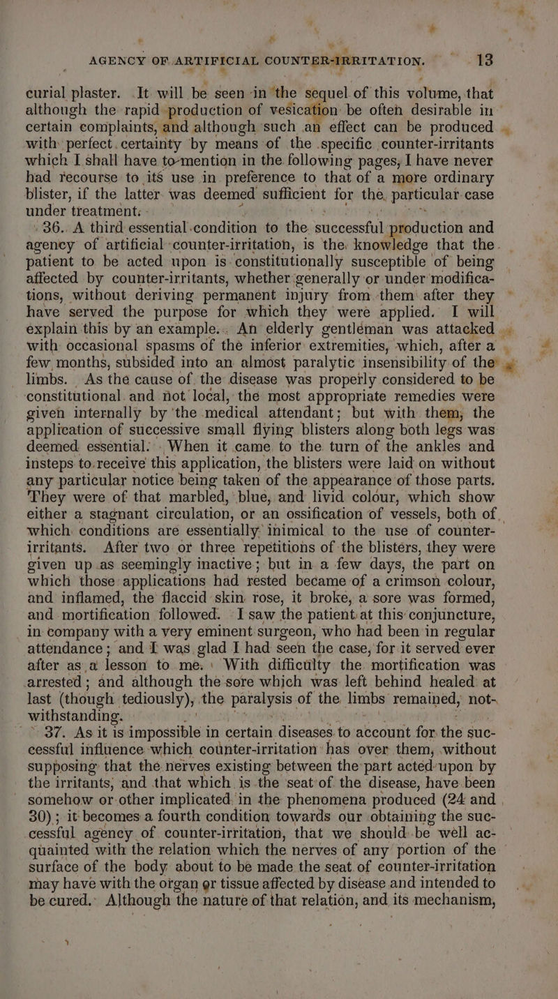 * ier - AGENCY OF ARTIFICIAL COUNT BRAPRIT ATION. ) 13 curial plaster. It will be seen ‘in ‘the sequel of this volume, that although the rapid production of vesication: be often desirable in certain complaints, and although such an effect can be produced . with: perfect. certainty by means of the .specific counter-irritants which I shall have to-mention in the following pages, I have never had recourse to its use in preference to that of a more ordinary blister, if the latter. was deemed sufficient for the, pamnes case under treatment:- ~ . 36., A third essential. condition to the. spend spiodhiction and agency of artificial counter-irritation, is the: knowledge that the. patient to be acted upon is constitutionally susceptible of being affected by counter-irritants, whether generally or under modifica- tions, without. deriving permanent injury from them’ after they have served the purpose for which they were applied. I will explain this by an example... An elderly gentléman was attacked .. with: occasional spasms of the inferior extremities, which, after a. few, months, subsided into an almost paralytic: insensibility of the y limbs. As the cause of. the disease was properly considered to be constitutional. and not local, the most appropriate remedies were given internally by ‘the medical attendant; but with them, the application of successive small flying blisters along both legs was deemed. essential... When it came. to the turn of the ankles and insteps to-receive this application, the blisters were laid.on without any particular notice being taken of the appearance of those parts. They were of that marbled,’ blue, and livid colour, which show either a stagnant circulation, or an ossification of vessels, both of | which: conditions are essentially: inimical to the use of counter- irritants. After two or three repetitions of the blisters, they were given up.as seemingly inactive; but in a few days, the part on which those applications had rested became: of a crimson colour, and inflamed, the flaccid skin rose, it broke, a sore was formed, and mortification followed. «I saw the patient:at this: conjuncture, _ in company with a very eminent surgeon, who had been in regular attendance; and [ was. glad I had seen the case, for it served ever after asa lesson to. me: \ With difficulty the. mortification was arrested ; and although the sore which was left behind healed: at last (though tediously), the pees of the. ahi: remained, not- withstanding. 37. As it is impossible i in certain diseases. to account for. the suc- cessful influence which counter-irritation’ has over them, without supposing’ that the nerves existing between the-part acted’upon by the irritants; and that which is the seat’of the disease, have been somehow or other implicated, in the phenomena produced (24 and | 30); it becomes a fourth condition towards our obtaining the suc- cessful agency. of counter-irritation, that we should. be well ac- quainted with the relation which the nerves of any portion of the surface of the body about to be made the seat. of counter-irritation may have with the organ gr tissue affected by disease and intended to be cured.’ Although ‘the nature of that relation, aie its mechanism,